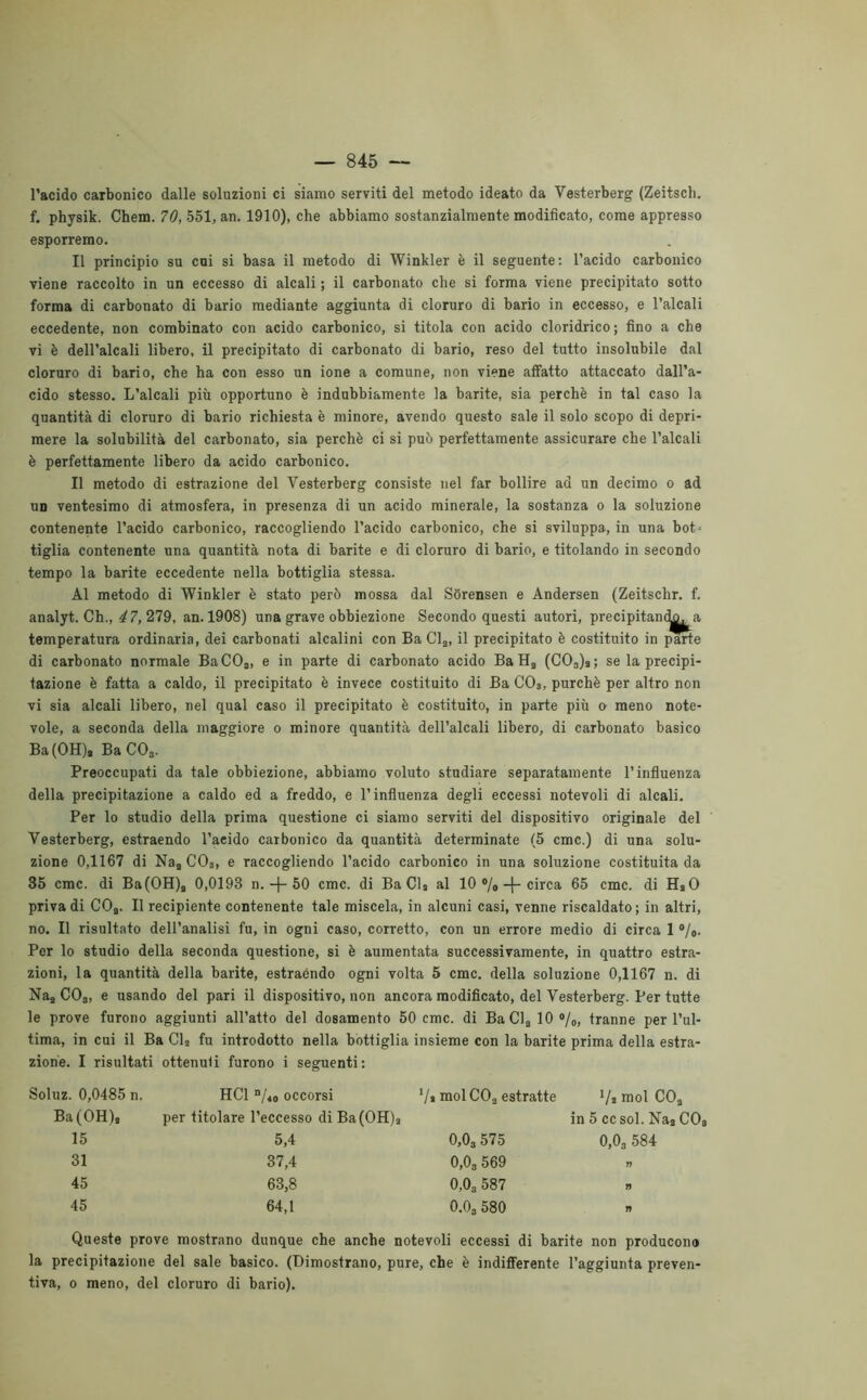 l’acido carbonico dalle soluzioni ci siamo serviti del metodo ideato da Vesterberg (Zeitscli. f. physik. Chem. 70, 551, an. 1910), che abbiamo sostanzialmente modificato, come appresso esporremo. Il principio su cui si basa il metodo di Winkler è il seguente: l’acido carbonico viene raccolto in un eccesso di alcali ; il carbonato che si forma viene precipitato sotto forma di carbonato di bario mediante aggiunta di cloruro di bario in eccesso, e l’alcali eccedente, non combinato con acido carbonico, si titola con acido cloridrico ; fino a che vi è dell’alcali libero, il precipitato di carbonato di bario, reso del tutto insolubile dal cloruro di bario, che ha con esso un ione a comune, non viene affatto attaccato dall’a- cido stesso. L’alcali più opportuno è indubbiamente la barite, sia perchè in tal caso la quantità di cloruro di bario richiesta è minore, avendo questo sale il solo scopo di depri- mere la solubilità del carbonato, sia perchè ci si può perfettamente assicurare che l’alcali è perfettamente libero da acido carbonico. Il metodo di estrazione del Vesterberg consiste nel far bollire ad un decimo o ad un ventesimo di atmosfera, in presenza di un acido minerale, la sostanza o la soluzione contenente l’acido carbonico, raccogliendo l’acido carbonico, che si sviluppa, in una bot- tiglia contenente una quantità nota di barite e di cloruro di bario, e titolando in secondo tempo la barite eccedente nella bottiglia stessa. Al metodo di Winkler è stato però mossa dal Sòrensen e Andersen (Zeitschr. f. analyt. Ch., 47, 279, an. 1908) una grave obbiezione Secondo questi autori, precipitan^^a temperatura ordinaria, dei carbonati alcalini con Ba Cla, il precipitato è costituito in parte di carbonato normale BaCO„, e in parte di carbonato acido Ba Ha (C03)s; se la precipi- tazione è fatta a caldo, il precipitato è invece costituito di Ba C03, purché per altro non vi sia alcali libero, nel qual caso il precipitato è costituito, in parte più o meno note- vole, a seconda della maggiore o minore quantità dell’alcali libero, di carbonato basico Ba(OH), Ba C03. Preoccupati da tale obbiezione, abbiamo voluto studiare separatamente l’influenza della precipitazione a caldo ed a freddo, e l’influenza degli eccessi notevoli di alcali. Per lo studio della prima questione ci siamo serviti del dispositivo originale del Vesterberg, estraendo l’aeido carbonico da quantità determinate (5 cmc.) di una solu- zione 0,1167 di Naa C03, e raccogliendo l’acido carbonico in una soluzione costituita da 35 cmc. di Ba(OH)a 0,0193 n. -j- 50 cmc. di Ba Cla al 10 °/0-j-circa 65 cmc. di HaO priva di COa. Il recipiente contenente tale miscela, in alcuni casi, venne riscaldato; in altri, no. Il risultato dell’analisi fu, in ogni caso, corretto, con un errore medio di circa 1 °/0. Per lo studio della seconda questione, si è aumentata successivamente, in quattro estra- zioni, la quantità della barite, estraendo ogni volta 5 cmc. della soluzione 0,1167 n. di Naa C03, e usando del pari il dispositivo, non ancora modificato, del Vesterberg. Per tutte le prove furono aggiunti all’atto del dosamento 50 cmc. di BaCla10°/o, tranne per l’ul- tima, in cui il Ba Cl2 fu introdotto nella bottiglia insieme con la barite prima della estra- zione. I risultati ottenuti furono i seguenti: Soluz. 0,0485 n. Ba(OH), HC1 n/40 occorsi per titolare l’eccesso di Ba(OH)a V» mol C03 estratte ’/j mol CO. in 5 ccsol. Naa 15 5,4 0,03 575 0,03 5 84 31 37,4 0,03 569 n 45 63,8 0,03 587 » 45 64,1 0.03 580 n Queste prove mostrano dunque che anche notevoli eccessi di barite non producono la precipitazione del sale basico. (Dimostrano, pure, che è indifferente l’aggiunta preven- tiva, o meno, del cloruro di bario).