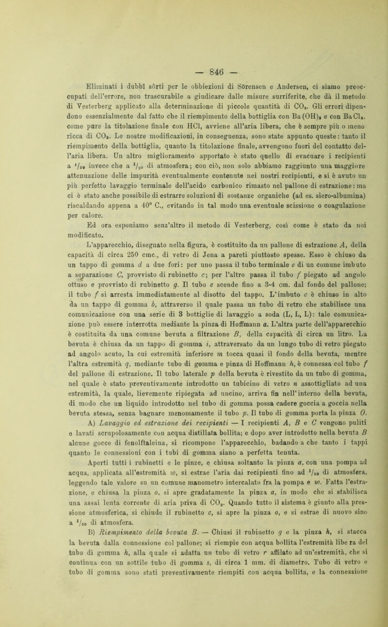 Eliminati i dubbi sòrti per le obbiezioni di SOrensen e Andersen, ci siamo preoc- cupati dell’errore, non trascurabile a giudicare dalle misure surriferite, che dà il metodo di Vesterberg applicato alla determinazione di piccole quantità di CO». Gli errori dipen- dono essenzialmente dal fatto che il riempimento della bottiglia con Ba(OH)> e con BaCl», come pure la titolazione finale con HC1, avviene all’aria libera, che è sempre più o meno ricca di CO». Le nostre modificazioni, in conseguenza, sono state appunto queste : tanto il riempimento della bottiglia, quanto la titolazione finale, avvengono fuori del contatto del- l’aria libera. Un altro miglioramento apportato è stato quello di evacuare i recipienti a ‘/so invece che a */ao di atmosfera; con ciò, non solo abbiamo raggiunto una maggiore attenuazione delle impurità eventualmente contenute nei nostri recipienti, e si è avuto un più perfetto lavaggio terminale dell’acido carbonico rimasto nel pallone di estrazione : ma ci è stato anche possibile di estrarre soluzioni di sostanze organiche (ad es. siero-albumina) riscaldando appena a 40° C., evitando in tal modo una eventuale scissione o coagulazione per calore. Ed ora esponiamo senz’altro il metodo di Vesterberg, così come è stato da noi modificato. L’apparecchio, disegnato nella figura, è costituito da un pallone di estrazione A, della capacità di circa 250 ctnc., di vetro di Jena a pareti piuttosto spesse. Esso è chiuso da un tappo di gomma d a due fori: per uno passa il tubo terminale e di un comune imbuto a separazione C, provvisto di rubinetto c; per l’altro passa il tubo f piegato ad angolo ottuso e provvisto di rubinetto g. Il tubo e scende fino a 3-4 cm. dal fondo del pallone; il tubo f si arresta immediatamente al disotto del tappo. L’imbuto c è chiuso in alto da un tappo di gomma b, attraverso il quale passa un tubo di vetro che stabilisce una comunicazione con una serie di 3 bottiglie di lavaggio a soda (L, L, L): tale comunica- zione può essere interrotta mediante la pinza di Hoffmann a. L’altra parte dell’apparecchio è costituita da una comune bevuta a filtrazione B, della capacità di circa un litro. La bevuta è chiusa da un tappo di gomma i, attraversato da un lungo tubo di vetro piegato ad angolo acuto, la cui estremità inferiore m tocca quasi il fondo della bevuta, mentre l’altra estremità q, mediante tubo di gomma e pinza di Hoffmann h, è connessa col tubo f del pallone di estrazione. Il tubo laterale p della bevuta è rivestito da un tubo di gomma, nel quale è stato preventivamente introdotto un tubicino di vetro n assottigliato ad una estremità, la quale, lievemente ripiegata ad uncino, arriva fin nell’interno della bevuta, di modo che un liquido introdotto nel tubo di gomma possa cadere goccia a goccia nella bevuta stessa, senza bagnare menomamente il tubo p. Il tubo di gomma porta la pinza 0. A) Lavaggio ed estrazione dei recipienti — I recipienti A, B e C vengono puliti e lavati scrupolosamente con acqua distillata bollita; e dopo aver introdotto nella bevuta B alcune gocce di fenolftaleina, si ricompone l’apparecchio, badando a che tanto i tappi quanto le connessioni con i tubi di gomma siano a perfetta tenuta. Aperti tutti i rubinetti e le pinze, e chiusa soltanto la pinza a, con una pompa ad acqua, applicata all’estremità w, si estrae l’aria dai recipienti fino ad */&o di atmosfera, leggendo tale valore su un comune manometro intercalato fra la pompa e w. Fatta l’estra- zione, e chiusa la pinza o, si apre gradatamente la pinza a, in modo che si stabilisca una assai lenta corrente di aria priva di COa. Quando tutto il sistema è giunto alla pres- sione atmosferica, si chiude il rubinetto c, si apre la pinza o, e si estrae di nuovo sino a '/so di atmosfera. B) Riempimento della bevuta B. — Chiusi il rubinetto g e la pinza h, si stacca la bevuta dalla connessione col pallone; si riempie con acqua bollita l’estremità libe ra del tubo di gomma h, alla quale si adatta un tubo di vetro r affilato ad un’estremità, che si continua con un sottile tubo di gomma s, di circa 1 min. di diametro. Tubo di vetro e tubo di gomma sono stati preventivamente riempiti con acqua bollita, e la connessione