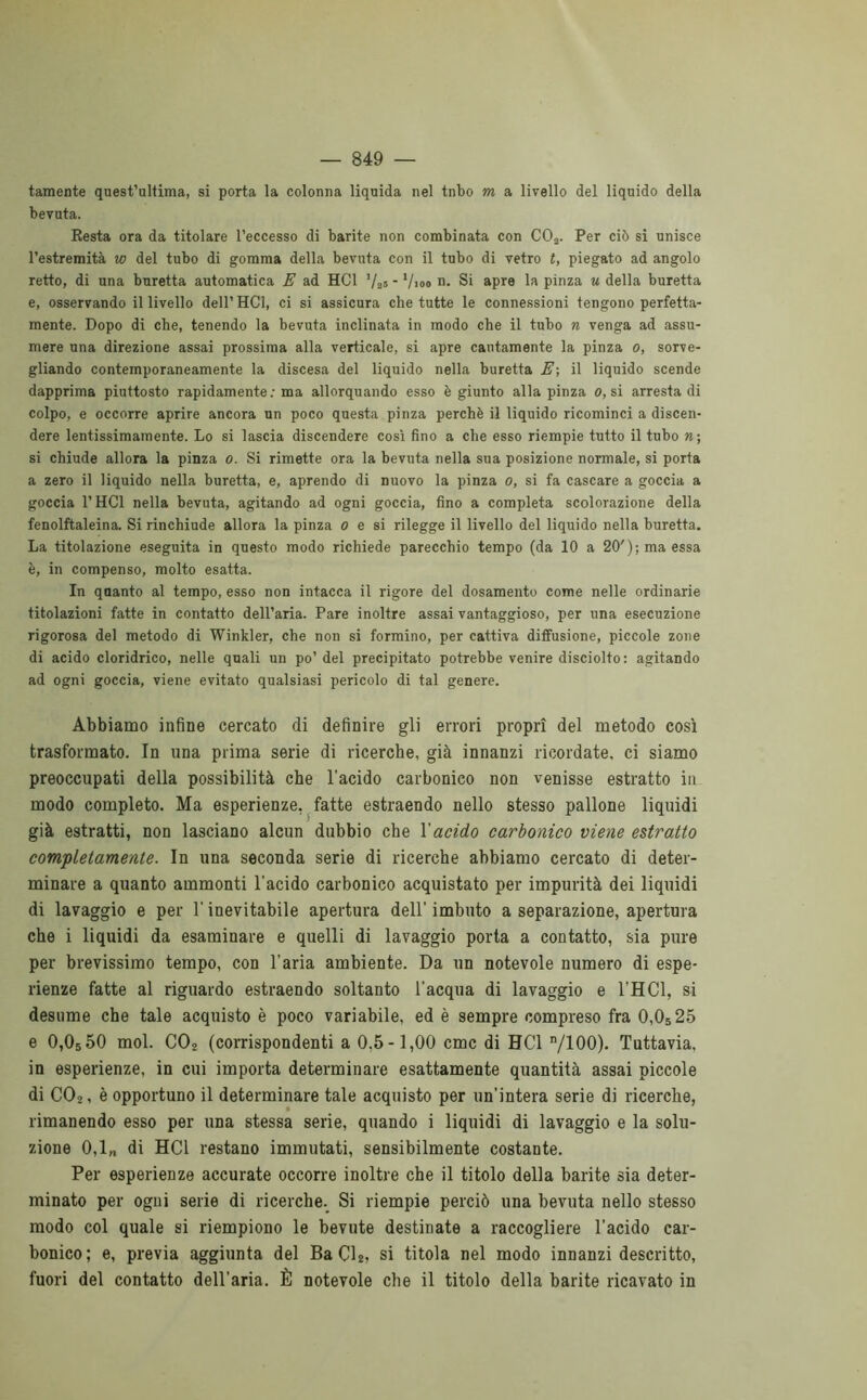 taraente quest’ultima, si porta la colonna liquida nel tnbo m a livello del liquido della bevuta. Resta ora da titolare l’eccesso di barite non combinata con C03. Per ciò si unisce l’estremità w del tubo di gomma della bevuta con il tubo di vetro t, piegato ad angolo retto, di una buretta automatica E ad HC1 ’/as * ’/ioo n. Si apre la pinza u della buretta e, osservando il livello dell’ HC1, ci si assicura che tutte le connessioni tengono perfetta- mente. Dopo di che, tenendo la bevuta inclinata in modo che il tubo n venga ad assu- mere una direzione assai prossima alla verticale, si apre cautamente la pinza o, sorve- gliando contemporaneamente la discesa del liquido nella buretta E; il liquido scende dapprima piuttosto rapidamente: ma allorquando esso è giunto alla pinza o, si arresta di colpo, e occorre aprire ancora un poco questa pinza perchè il liquido ricominci a discen- dere lentissimamente. Lo si lascia discendere così fino a che esso riempie tutto il tubo n\ si chiude allora la pinza o. Si rimette ora la bevuta nella sua posizione normale, si porta a zero il liquido nella buretta, e, aprendo di nuovo la pinza o, si fa cascare a goccia a goccia l’HCl nella bevuta, agitando ad ogni goccia, fino a completa scolorazione della fenolftaleina. Si rinchiude allora la pinza o e si rilegge il livello del liquido nella buretta. La titolazione eseguita in questo modo richiede parecchio tempo (da 10 a 20'); ma essa è, in compenso, molto esatta. In qaanto al tempo, esso non intacca il rigore del dosamento come nelle ordinarie titolazioni fatte in contatto dell’aria. Pare inoltre assai vantaggioso, per una esecuzione rigorosa del metodo di Winkler, che non si formino, per cattiva diffusione, piccole zone di acido cloridrico, nelle quali un po’ del precipitato potrebbe venire disciolto: agitando ad ogni goccia, viene evitato qualsiasi pericolo di tal genere. Abbiamo infine cercato di definire gli errori propri del metodo così trasformato. In una prima serie di ricerche, già innanzi ricordate, ci siamo preoccupati della possibilità che l’acido carbonico non venisse estratto in modo completo. Ma esperienze, fatte estraendo nello stesso pallone liquidi già estratti, non lasciano alcun dubbio che Y acido carbonico viene estratto completamente. In una seconda serie di ricerche abbiamo cercato di deter- minare a quanto ammonti l’acido carbonico acquistato per impurità dei liquidi di lavaggio e per l’inevitabile apertura dell’ imbuto a separazione, apertura che i liquidi da esaminare e quelli di lavaggio porta a contatto, sia pure per brevissimo tempo, con l’aria ambiente. Da un notevole numero di espe- rienze fatte al riguardo estraendo soltanto l’acqua di lavaggio e l’HCl, si desume che tale acquisto è poco variabile, ed è sempre compreso fra 0,0525 e 0,0550 mol. C02 (corrispondenti a 0.5-1,00 cmc di BC1 n/100). Tuttavia, in esperienze, in cui importa determinare esattamente quantità assai piccole di C02, è opportuno il determinare tale acquisto per un’intera serie di ricerche, rimanendo esso per una stessa serie, quando i liquidi di lavaggio e la solu- zione 0,1„ di HC1 restano immutati, sensibilmente costante. Per esperienze accurate occorre inoltre che il titolo della barite sia deter- minato per ogni serie di ricerche. Si riempie perciò una bevuta nello stesso modo col quale si riempiono le bevute destinate a raccogliere l’acido car- bonico; e, previa aggiunta del BaCU, si titola nel modo innanzi descritto, fuori del contatto dell’aria. È notevole che il titolo della barite ricavato in