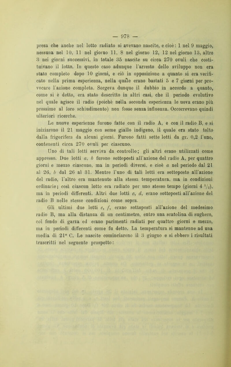 presa che anche nel lotto radiato si avevano nascite, e cioè: 1 nel 9 maggio, nessuna nel 10, 11 nel giorno 11, 8 nel giorno 12, 12 nel giorno 13, altre 3 nei giorni successivi, in totale 35 nascite su circa 270 ovuli che costi- tuivano il lotto. In questo caso adunque l’arresto dello sviluppo non era stato completo dopo 10 giorni, e ciò in opposizione a quanto si era verifi- cato nella prima esperienza, nella quale erano bastati 5 e 7 giorni per pro- vocare l’azione completa. Sorgeva dunque il dubbio in accordo a quanto, come si è detto, era stato descritto in altri casi, che il periodo evolutivo nel quale agisce il radio (poiché nella seconda esperienza le uova erano più prossime al loro schiudimento) non fosse senza influenza. Occorrevano quindi ulteriori ricerche. Le nuove esperienze furono fatte con il radio A, e con il radio B, e si iniziarono il 21 maggio con seme giallo indigeno, il quale era stato tolto dalla frigorifera da alcuni giorni. Furono fatti sette lotti da gr. 0,2 l’uno, contenenti circa 270 ovuli per ciascuno. Uno di tali lotti serviva da controllo; gli altri erano utilizzati come appresso. Due lotti a, b furono sottoposti all’azione del radio A, per quattro giorni e mezzo ciascuno, ma in periodi diversi, e cioè a nel periodo dal 21 al 26, b dal 26 al 31. Mentre l’uno di tali lotti era sottoposto all'azione del radio, l’altro era mantenuto alla stessa temperatura, ma in condizioni ordinarie; così ciascun lotto era radiato per uno stesso tempo (giorni 4 72)1 ma in periodi differenti. Altri due lotti c, d, erano sottoposti all’azione del radio B nelle stesse condizioni come sopra. Gli ultimi due lotti e, f, erano sottoposti all’azione del medesimo radio B, ma alla distanza di un centimetro, entro una scatolina di sughero, col fondo di garza ed erano parimenti radiati per quattro giorni e mezzo, ma in periodi differenti come fu detto. La temperatura si mantenne ad una media di 21° C. Le nascite cominciarono il 3 giugno e si ebbero i risultati trascritti nel seguente prospetto: