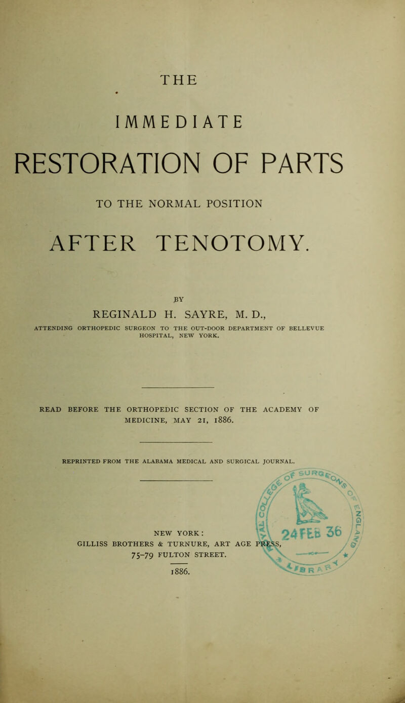 THE IMMEDIATE RESTORATION OF PARTS AFTER TENOTOMY. ATTENDING ORTHOPEDIC SURGEON TO THE OUT-DOOR DEPARTMENT OF BELLEVUE HOSPITAL, NEW YORK. READ BEFORE THE ORTHOPEDIC SECTION OF THE ACADEMY OF MEDICINE, MAY 21, 1886. REPRINTED FROM THE ALABAMA MEDICAL AND SURGICAL JOURNAL. TO THE NORMAL POSITION REGINALD H. SAYRE, M. D., NEW YORK: GILLISS BROTHERS & TURNURE, ART AGE 75-79 FULTON STREET. 1886.