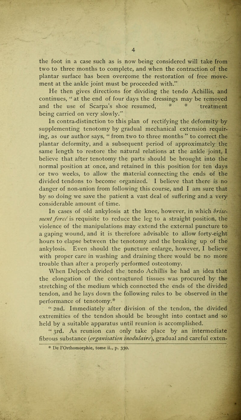 the foot in a case such as is now being considered will take from two to three months to complete, and when the contraction of the plantar surface has been overcome the restoration of free move- ment at the ankle joint must be proceeded with.” He then gives directions for dividing the tendo Achillis, and continues, “ at the end of four days the dressings may be removed and the use of Scarpa’s shoe resumed, * * treatment being carried on very slowly.” In contra-distinction to this plan of rectifying the deformity by supplementing tenotomy by gradual mechanical extension requir- ing, as our author says, “ from two to three months ” to correct the plantar deformity, and a subsequent period of approximately the same length to restore the natural relations at the ankle joint, I believe that after tenotomy the parts should be brought into the normal position at once, and retained in this position for ten days or two weeks, to allow the material connecting the ends of the divided tendons to become organized. I believe that there is no danger of non-union from following this course, and I am sure that by so doing we save the patient a vast deal of suffering and a very considerable amount of time. In cases of old ankylosis at the knee, however, in which brise- ment force is requisite to reduce the leg to a straight position, the violence of the manipulations may extend the external puncture to a gaping wound, and it is therefore advisable to allow forty-eight hours to elapse between the tenotomy and the breaking up of the ankylosis. Even should the puncture enlarge, however, I believe with proper care in washing and draining there would be no more trouble than after a properly performed osteotomy. When Delpech divided the tendo Achillis he had an idea that the elongation of the contractured tissues was procured by the stretching of the medium which connected the ends of the divided tendon, and he lays down the following rules to be observed in the performance of tenotomy.* “ 2nd. Immediately after division of the tendon, the divided extremities of the tendon should be brought into contact and so held by a suitable apparatus until reunion is accomplished. “ 3rd. As reunion can only take place by an intermediate fibrous substance (organisation inodulaire), gradual and careful exten- * De l’Orthomorphie, tome ii., p. 330. ^ ^ . • - . V . - ... ■