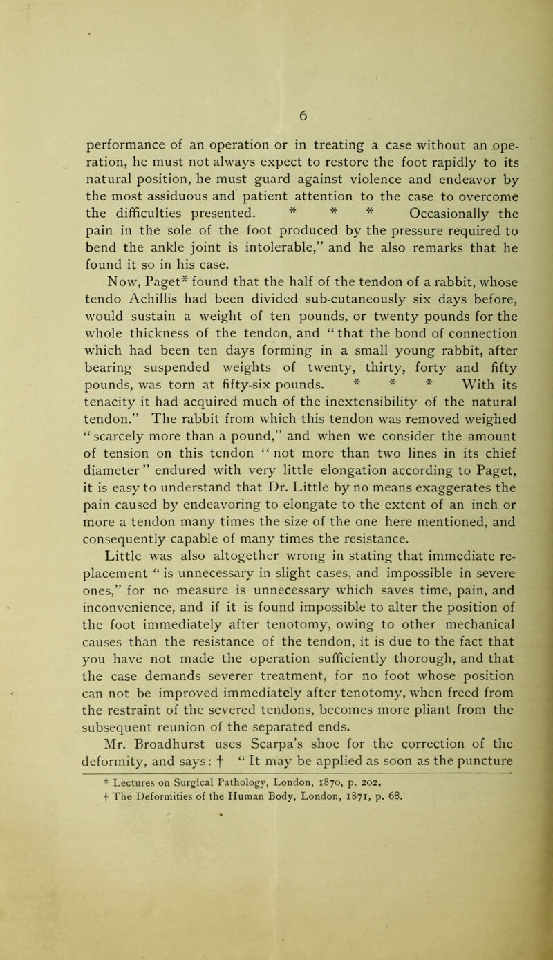 performance of an operation or in treating a case without an ope- ration, he must not always expect to restore the foot rapidly to its natural position, he must guard against violence and endeavor by the most assiduous and patient attention to the case to overcome the difficulties presented. * * * Occasionally the pain in the sole of the foot produced by the pressure required to bend the ankle joint is intolerable,” and he also remarks that he found it so in his case. Now, Paget* found that the half of the tendon of a rabbit, whose tendo Achillis had been divided sub-cutaneously six days before, would sustain a weight of ten pounds, or twenty pounds for the whole thickness of the tendon, and “that the bond of connection which had been ten days forming in a small young rabbit, after bearing suspended weights of twenty, thirty, forty and fifty pounds, was torn at fifty-six pounds. * * * With its tenacity it had acquired much of the inextensibility of the natural tendon.” The rabbit from which this tendon was removed weighed “ scarcely more than a pound,” and when we consider the amount of tension on this tendon “ not more than two lines in its chief diameter ” endured with very little elongation according to Paget, it is easy to understand that Dr. Little by no means exaggerates the pain caused by endeavoring to elongate to the extent of an inch or more a tendon many times the size of the one here mentioned, and consequently capable of many times the resistance. Little was also altogether wrong in stating that immediate re- placement “ is unnecessary in slight cases, and impossible in severe ones,” for no measure is unnecessary which saves time, pain, and inconvenience, and if it is found impossible to alter the position of the foot immediately after tenotomy, owing to other mechanical causes than the resistance of the tendon, it is due to the fact that you have not made the operation sufficiently thorough, and that the case demands severer treatment, for no foot whose position can not be improved immediately after tenotomy, when freed from the restraint of the severed tendons, becomes more pliant from the subsequent reunion of the separated ends. Mr. Broadhurst uses Scarpa’s shoe for the correction of the deformity, and says: f “ It may be applied as soon as the puncture * Lectures on Surgical Pathology, London, 1870, p. 202. f The Deformities of the Human Body, London, 1871, p. 68.
