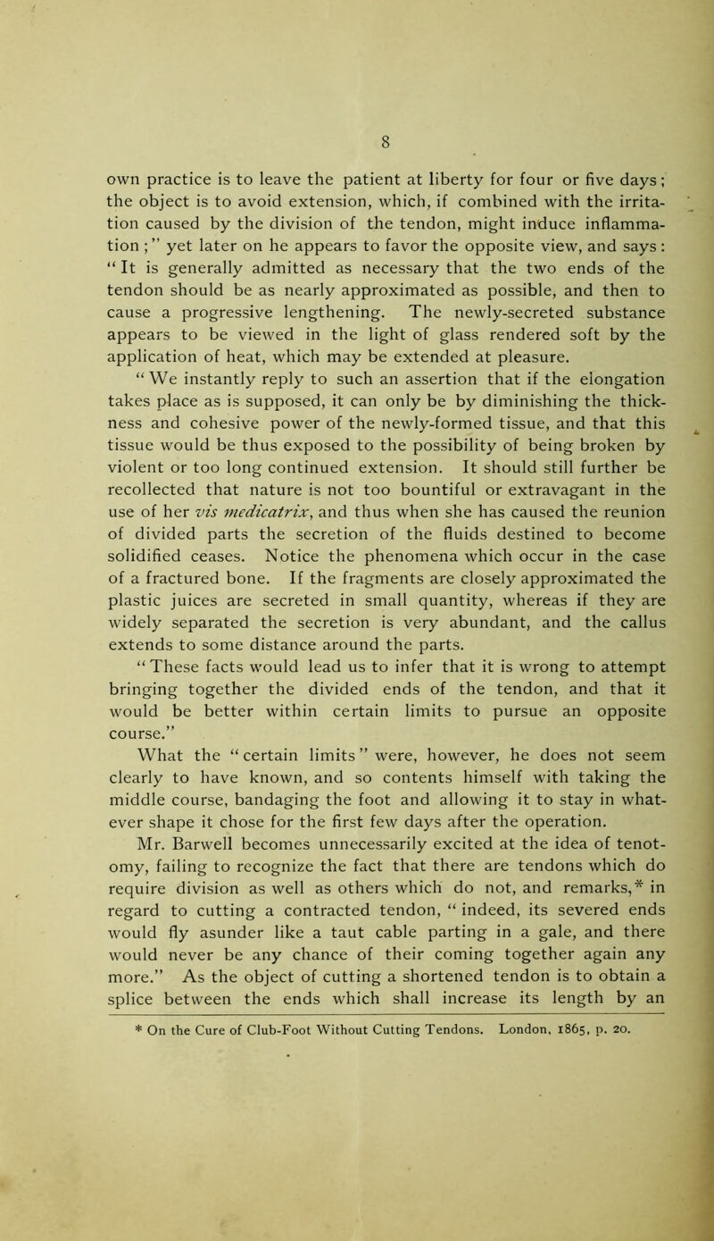 own practice is to leave the patient at liberty for four or five days; the object is to avoid extension, which, if combined with the irrita- tion caused by the division of the tendon, might induce inflamma- tion yet later on he appears to favor the opposite view, and says: “ It is generally admitted as necessary that the two ends of the tendon should be as nearly approximated as possible, and then to cause a progressive lengthening. The newly-secreted substance appears to be viewed in the light of glass rendered soft by the application of heat, which may be extended at pleasure. “We instantly reply to such an assertion that if the elongation takes place as is supposed, it can only be by diminishing the thick- ness and cohesive power of the newly-formed tissue, and that this tissue would be thus exposed to the possibility of being broken by violent or too long continued extension. It should still further be recollected that nature is not too bountiful or extravagant in the use of her vis medicatrix, and thus when she has caused the reunion of divided parts the secretion of the fluids destined to become solidified ceases. Notice the phenomena which occur in the case of a fractured bone. If the fragments are closely approximated the plastic juices are secreted in small quantity, whereas if they are widely separated the secretion is very abundant, and the callus extends to some distance around the parts. “These facts would lead us to infer that it is wrong to attempt bringing together the divided ends of the tendon, and that it would be better within certain limits to pursue an opposite course.” What the “ certain limits ” were, however, he does not seem clearly to have known, and so contents himself with taking the middle course, bandaging the foot and allowing it to stay in what- ever shape it chose for the first few days after the operation. Mr. Barwell becomes unnecessarily excited at the idea of tenot- omy, failing to recognize the fact that there are tendons which do require division as well as others which do not, and remarks,* in regard to cutting a contracted tendon, “ indeed, its severed ends would fly asunder like a taut cable parting in a gale, and there would never be any chance of their coming together again any more.” As the object of cutting a shortened tendon is to obtain a splice between the ends which shall increase its length by an