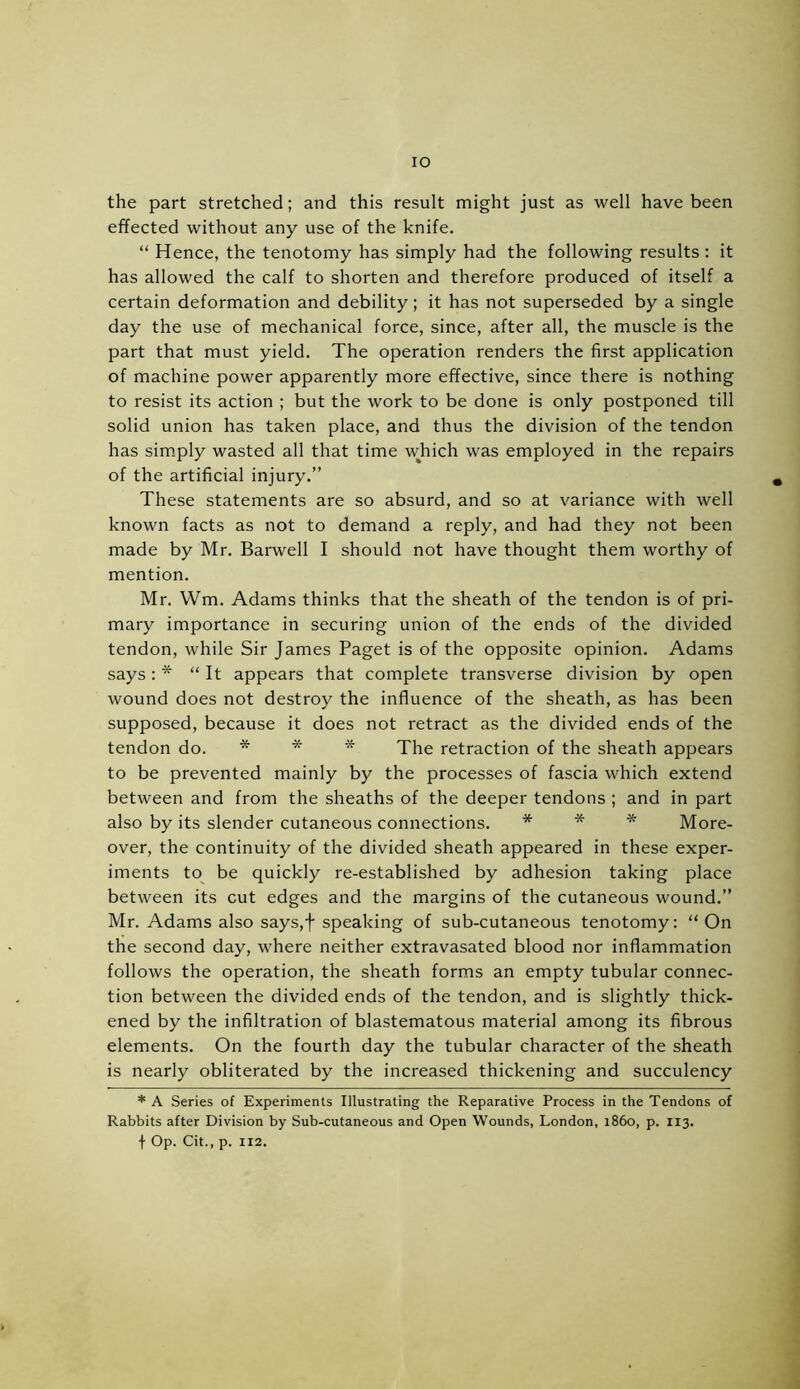 the part stretched; and this result might just as well have been effected without any use of the knife. “ Hence, the tenotomy has simply had the following results : it has allowed the calf to shorten and therefore produced of itself a certain deformation and debility; it has not superseded by a single day the use of mechanical force, since, after all, the muscle is the part that must yield. The operation renders the first application of machine power apparently more effective, since there is nothing to resist its action ; but the work to be done is only postponed till solid union has taken place, and thus the division of the tendon has simply wasted all that time which was employed in the repairs of the artificial injury.” These statements are so absurd, and so at variance with well known facts as not to demand a reply, and had they not been made by Mr. Barwell I should not have thought them worthy of mention. Mr. Wm. Adams thinks that the sheath of the tendon is of pri- mary importance in securing union of the ends of the divided tendon, while Sir James Paget is of the opposite opinion. Adams says: * “It appears that complete transverse division by open wound does not destroy the influence of the sheath, as has been supposed, because it does not retract as the divided ends of the tendon do. * * * The retraction of the sheath appears to be prevented mainly by the processes of fascia which extend between and from the sheaths of the deeper tendons ; and in part also by its slender cutaneous connections. * * * More- over, the continuity of the divided sheath appeared in these exper- iments to be quickly re-established by adhesion taking place between its cut edges and the margins of the cutaneous wound.” Mr. Adams also says,f speaking of sub-cutaneous tenotomy: “ On the second day, where neither extravasated blood nor inflammation follows the operation, the sheath forms an empty tubular connec- tion between the divided ends of the tendon, and is slightly thick- ened by the infiltration of blastematous material among its fibrous elements. On the fourth day the tubular character of the sheath is nearly obliterated by the increased thickening and succulency * A Series of Experiments Illustrating the Reparative Process in the Tendons of Rabbits after Division by Sub-cutaneous and Open Wounds, London, i860, p. 113. f Op. Cit., p. 112.