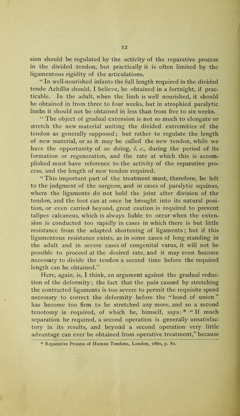 sion should be regulated by the activity of the reparative process in the divided tendon, but practically it is often limited by the ligamentous rigidity of the articulations. “ In well-nourished infants the full length required in the divided tendo Achillis should, I believe, be obtained in a fortnight, if prac- ticable. In the adult, when the limb is well nourished, it should be obtained in from three to four weeks, but in atrophied paralytic limbs it should not be obtained in less than from five to six weeks. “ The object of gradual extension is not so much to elongate or stretch the new material uniting the divided extremities of the tendon as generally supposed ; but rather to regulate the length of new material, or as it may be called the new tendon, while we have the opportunity of so doing, i. e., during the period of its formation or regeneration, and the rate at which this is accom- plished must have reference to the activity of the reparative pro- cess, and the length of new tendon required. “ This important part of the treatment must, therefore, be left to the judgment of the surgeon, and in cases of paralytic equinus, where the ligaments do not hold the joint after division of the tendon, and the foot can at once be brought into its natural posi- tion, or even carried beyond, great caution is required to prevent talipes calcaneus, which is always liable to occur when the exten- sion is conducted too rapidly in cases in which there is but little resistance from the adapted shortening of ligaments ; but if this ligamentous resistance exists, as in some cases of long standing in the adult and in severe cases of congenital varus, it will not be possible to proceed at the desired rate, and it may even become necessary to divide the tendon a second time before the required length can be obtained.” Here, again, is, I think, an argument against the gradual reduc- tion of the deformity; the fact that the pain caused by stretching the contracted ligaments is too severe to permit the requisite speed necessary to correct the deformity before the “bond of union” has become too firm to be stretched any more, and so a second tenotomy is required, of which he, himself, says:* “If much separation be required, a second operation is generally unsatisfac- tory in its results, and beyond a second operation very little advantage can ever be obtained from operative treatment,” because * Reparative Process of Human Tendons, London, i860, p. 80.