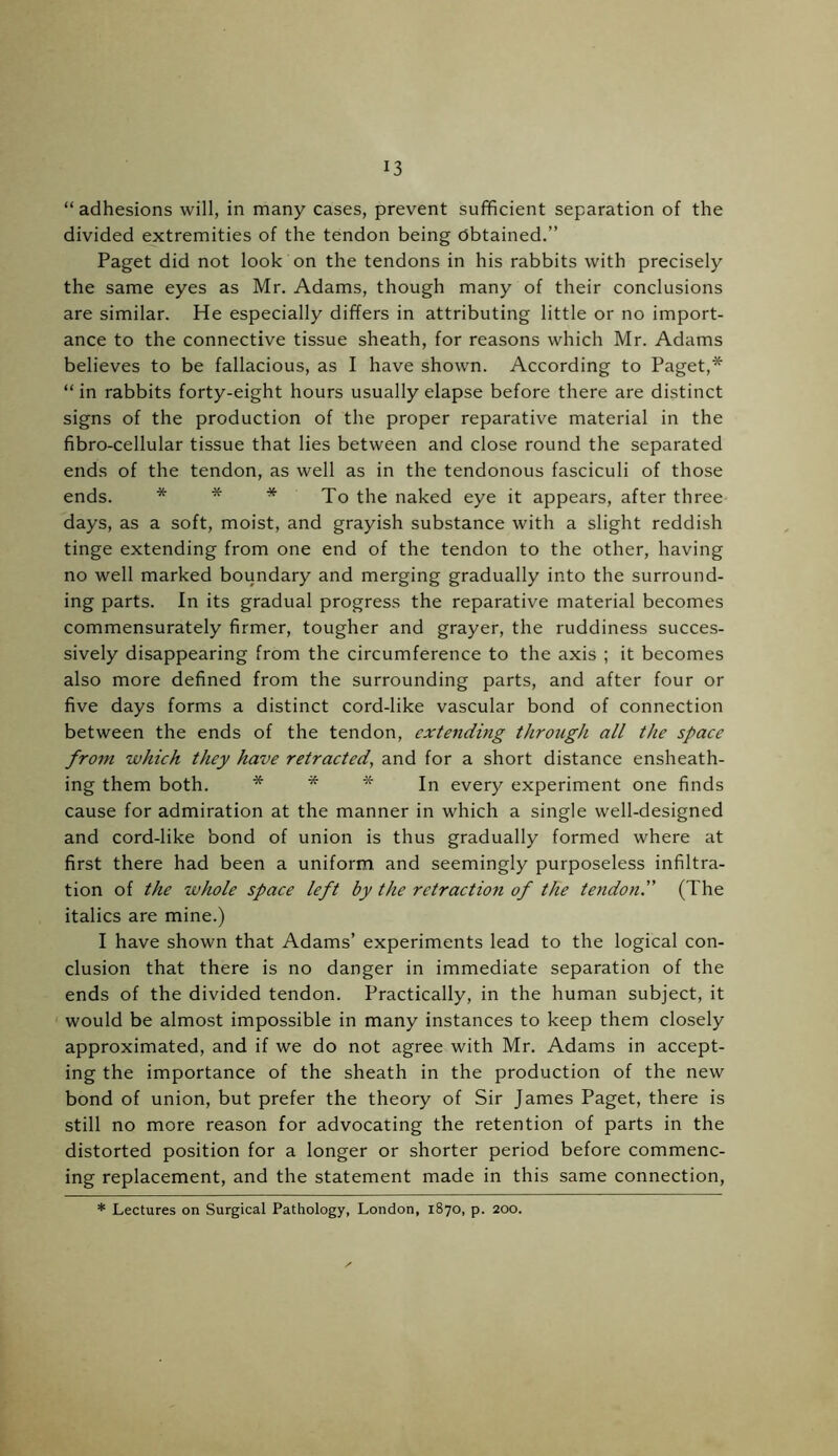 “adhesions will, in many cases, prevent sufficient separation of the divided extremities of the tendon being obtained.” Paget did not look on the tendons in his rabbits with precisely the same eyes as Mr. Adams, though many of their conclusions are similar. He especially differs in attributing little or no import- ance to the connective tissue sheath, for reasons which Mr. Adams believes to be fallacious, as I have shown. According to Paget,* “ in rabbits forty-eight hours usually elapse before there are distinct signs of the production of the proper reparative material in the fibro-cellular tissue that lies between and close round the separated ends of the tendon, as well as in the tendonous fasciculi of those ends. * * * To f-]ie naked eye it appears, after three days, as a soft, moist, and grayish substance with a slight reddish tinge extending from one end of the tendon to the other, having no well marked boundary and merging gradually into the surround- ing parts. In its gradual progress the reparative material becomes commensurately firmer, tougher and grayer, the ruddiness succes- sively disappearing from the circumference to the axis ; it becomes also more defined from the surrounding parts, and after four or five days forms a distinct cord-like vascular bond of connection between the ends of the tendon, extending through all the space from which they have retracted, and for a short distance ensheath- ing them both. * * * In every experiment one finds cause for admiration at the manner in which a single well-designed and cord-like bond of union is thus gradually formed where at first there had been a uniform and seemingly purposeless infiltra- tion of the whole space left by the retraction of the tendon.” (The italics are mine.) I have shown that Adams’ experiments lead to the logical con- clusion that there is no danger in immediate separation of the ends of the divided tendon. Practically, in the human subject, it would be almost impossible in many instances to keep them closely approximated, and if we do not agree with Mr. Adams in accept- ing the importance of the sheath in the production of the new bond of union, but prefer the theory of Sir James Paget, there is still no more reason for advocating the retention of parts in the distorted position for a longer or shorter period before commenc- ing replacement, and the statement made in this same connection, * Lectures on Surgical Pathology, London, 1870, p. 200.