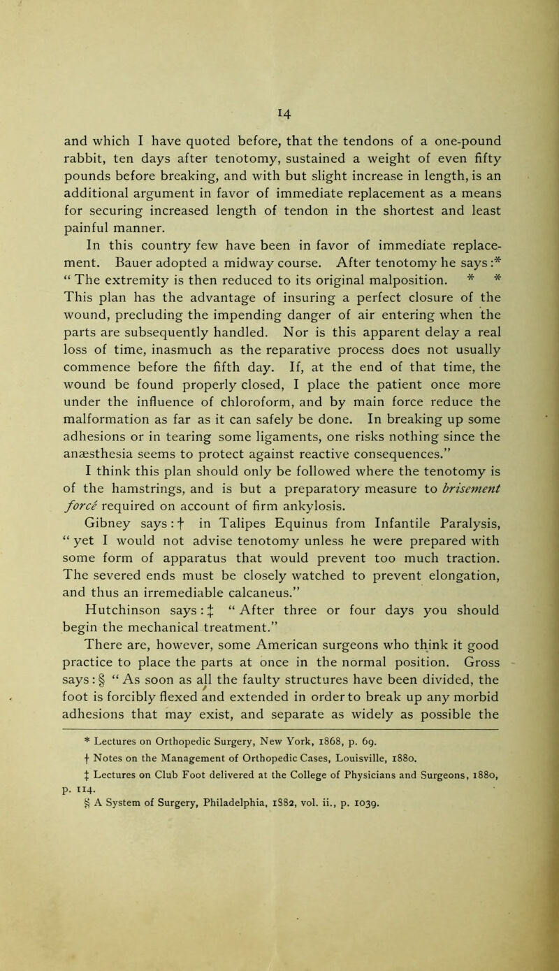 and which I have quoted before, that the tendons of a one-pound rabbit, ten days after tenotomy, sustained a weight of even fifty pounds before breaking, and with but slight increase in length, is an additional argument in favor of immediate replacement as a means for securing increased length of tendon in the shortest and least painful manner. In this country few have been in favor of immediate replace- ment. Bauer adopted a midway course. After tenotomy he says :* * * § “ The extremity is then reduced to its original malposition. * * This plan has the advantage of insuring a perfect closure of the wound, precluding the impending danger of air entering when the parts are subsequently handled. Nor is this apparent delay a real loss of time, inasmuch as the reparative process does not usually commence before the fifth day. If, at the end of that time, the wound be found properly closed, I place the patient once more under the influence of chloroform, and by main force reduce the malformation as far as it can safely be done. In breaking up some adhesions or in tearing some ligaments, one risks nothing since the anaesthesia seems to protect against reactive consequences.” I think this plan should only be followed where the tenotomy is of the hamstrings, and is but a preparatory measure to brisement force required on account of firm ankylosis. Gibney says: f in Talipes Equinus from Infantile Paralysis, “ yet I would not advise tenotomy unless he were prepared with some form of apparatus that would prevent too much traction. The severed ends must be closely watched to prevent elongation, and thus an irremediable calcaneus.” Hutchinson says: % “After three or four days you should begin the mechanical treatment.” There are, however, some American surgeons who think it good practice to place the parts at once in the normal position. Gross says: § “As soon as all the faulty structures have been divided, the foot is forcibly flexed and extended in order to break up any morbid adhesions that may exist, and separate as widely as possible the * Lectures on Orthopedic Surgery, New York, 1868, p. 69. f Notes on the Management of Orthopedic Cases, Louisville, 1880. X Lectures on Club Foot delivered at the College of Physicians and Surgeons, 1880, p. 114. § A System of Surgery, Philadelphia, 1S82, vol. ii., p. 1039.
