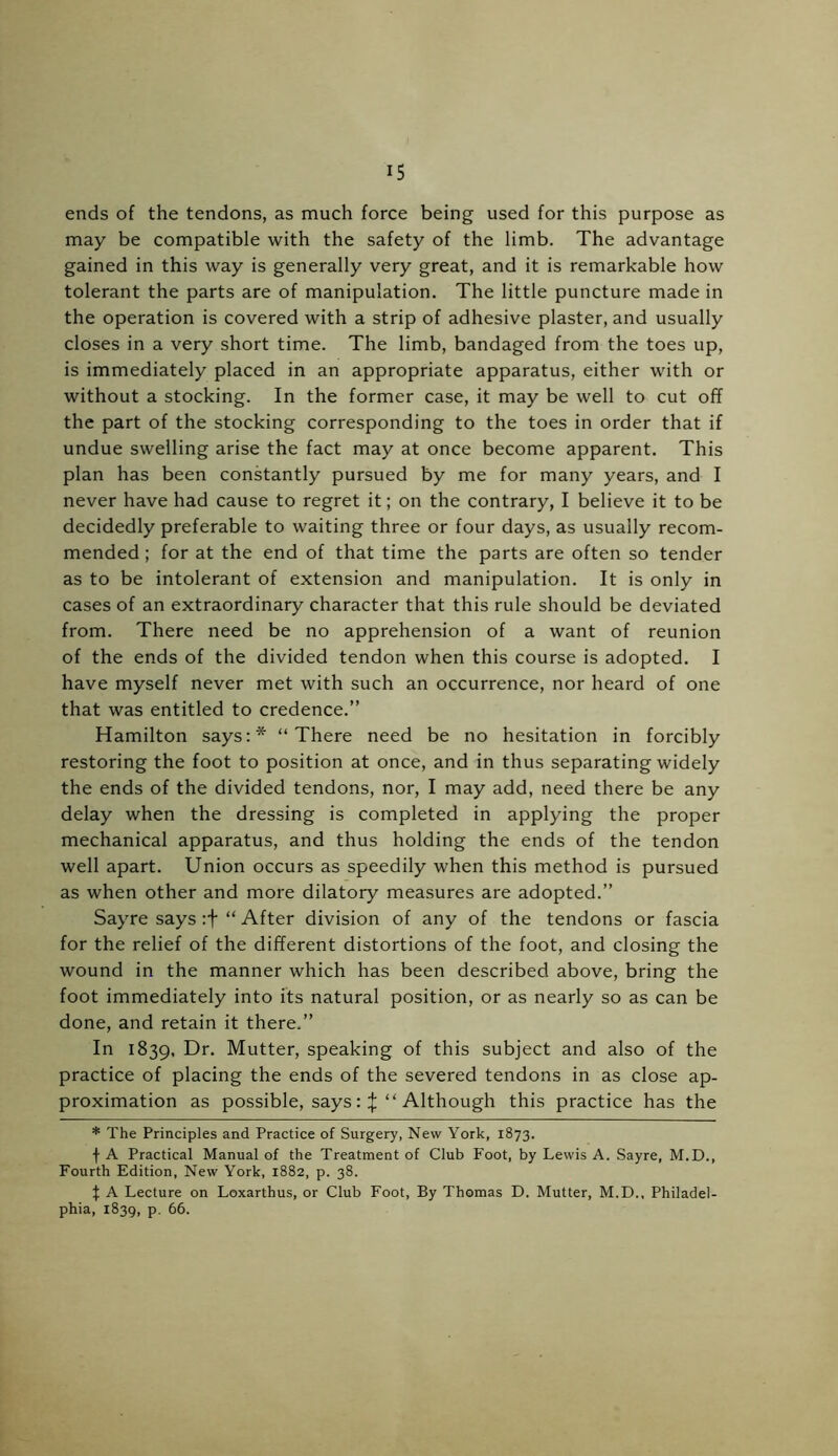 ends of the tendons, as much force being used for this purpose as may be compatible with the safety of the limb. The advantage gained in this way is generally very great, and it is remarkable how tolerant the parts are of manipulation. The little puncture made in the operation is covered with a strip of adhesive plaster, and usually closes in a very short time. The limb, bandaged from the toes up, is immediately placed in an appropriate apparatus, either with or without a stocking. In the former case, it may be well to cut off the part of the stocking corresponding to the toes in order that if undue swelling arise the fact may at once become apparent. This plan has been constantly pursued by me for many years, and I never have had cause to regret it; on the contrary, I believe it to be decidedly preferable to waiting three or four days, as usually recom- mended ; for at the end of that time the parts are often so tender as to be intolerant of extension and manipulation. It is only in cases of an extraordinary character that this rule should be deviated from. There need be no apprehension of a want of reunion of the ends of the divided tendon when this course is adopted. I have myself never met with such an occurrence, nor heard of one that was entitled to credence.” Hamilton says:* “There need be no hesitation in forcibly restoring the foot to position at once, and in thus separating widely the ends of the divided tendons, nor, I may add, need there be any delay when the dressing is completed in applying the proper mechanical apparatus, and thus holding the ends of the tendon well apart. Union occurs as speedily when this method is pursued as when other and more dilatory measures are adopted.” Sayre says :+ “ After division of any of the tendons or fascia for the relief of the different distortions of the foot, and closing the wound in the manner which has been described above, bring the foot immediately into its natural position, or as nearly so as can be done, and retain it there.” In 1839, Dr. Mutter, speaking of this subject and also of the practice of placing the ends of the severed tendons in as close ap- proximation as possible, says: % “ Although this practice has the * The Principles and Practice of Surgery, New York, 1873. f A Practical Manual of the Treatment of Club Foot, by Lewis A. Sayre, M.D., Fourth Edition, New York, 1882, p. 38. t A Lecture on Loxarthus, or Club Foot, By Thomas D. Mutter, M.D., Philadel- phia, 1839, p. 66.