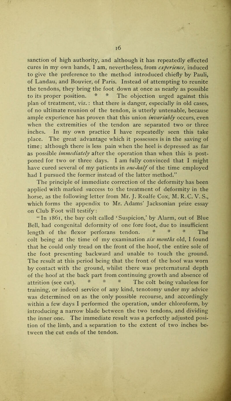 sanction of high authority, and although it has repeatedly effected cures in my own hands, I am, nevertheless, from experience, induced to give the preference to the method introduced chiefly by Pauli, of Landau, and Bouvier, of Paris. Instead of attempting to reunite the tendons, they bring the foot down at once as nearly as possible to its proper position. * * The objection urged against this plan of treatment, viz.: that there is danger, especially in old cases, of no ultimate reunion of the tendon, is utterly untenable, because ample experience has proven that this union invariably occurs, even when the extremities of the tendon are separated two or three inches. In my own practice I have repeatedly seen this take place. The great advantage which it possesses is in the saving of time; although there is less pain when the heel is depressed as far as possible immediately after the operation than when this is post- poned for two or three days. I am fully convinced that I might have cured several of my patients in one-half of the time employed had I pursued the former instead of the latter method.” The principle of immediate correction of the deformity has been applied with marked success to the treatment of deformity in the horse, as the following letter from Mr. J. Roalfe Cox, M. R.C. V. S., which forms the appendix to Mr. Adams’ Jacksonian prize essay on Club Foot will testify: “In 1861, the bay colt called ‘Suspicion,’ by Alarm, out of Blue Bell, had congenital deformity of one fore foot, due to insufficient length of the flexor perforans tendon. * * * The colt being at the time of my examination six months old, I found that he could only tread on the front of the hoof, the entire sole of the foot presenting backward and unable to touch the ground. The result at this period being that the front of the hoof was worn by contact with the ground, whilst there was preternatural depth of the hoof at the back part from continuing growth and absence of attrition (see cut). * * * The coit being valueless for training, or indeed service of any kind, tenotomy under my advice was determined on as the only possible recourse, and accordingly within a few days I performed the operation, under chloroform, by introducing a narrow blade between the two tendons, and dividing the inner one. The immediate result was a perfectly adjusted posi- tion of the limb, and a separation to the extent of two inches be- tween the cut ends of the tendon.