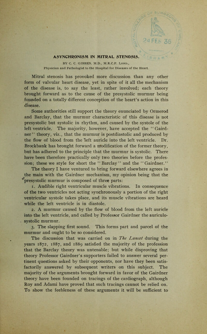 BY C. C. GIBBES, M.D., M.R.C.P. LOND., Physician and Pathologist to the Hospital for Diseases of the Heart. Mitral stenosis has provoked more discussion than any other form of valvular heart disease, yet in spite of it all the mechanism of the disease is, to say the least, rather involved; each theory brought forward as to the cause of the presystolic murmur being founded on a totally different conception of the heart’s action in this disease. Some authorities still support the theory enunciated by Ormerod and Barclay, that the murmur characteristic of this disease is not presystolic but systolic in rhythm, and caused by the systole of the left ventricle. The majority, however, have accepted the “ Gaird- ner” theory, viz., that the murmur is postdiastolic and produced by the flow of blood from the left auricle into the left ventricle. Dr. Brockbank has brought forward a modification of the former theory, but has adhered to the principle that the murmur is systolic. There have been therefore practically only two theories before the profes- sion; these we style for short the “Barclay” and the “Gairdner.” The theory I have ventured to bring forward elsewhere agrees in the main with the Gairdner mechanism, my opinion being that the ’'presystolic murmur is composed of three parts: 1. Audible right ventricular muscle vibrations. In consequence of the two ventricles not acting synchronously a portion of the right ventricular systole takes place, and its muscle vibrations are heard while the left ventricle is in diastole. 2. A murmur caused by the flow of blood from the left auricle into the left ventricle, and called by Professor Gairdner the auriculo- systolic murmur. 3. The slapping first sound. This forms part and parcel of the murmur and ought to be so considered. The discussion that was carried on in The Lancet during the years 1872, 1887, and 1889 satisfied the majority of the profession that the Barclay theory was untenable; but while disproving that theory Professor Gairdner’s supporters failed to answer several per- tinent questions asked by their opponents, nor have they been satis- factorily answered by subsequent writers on this subject. The majority of the arguments brought forward in favor of the Gairdner theory have been founded on tracings of the cardiograph, although Roy and Adami have proved that such tracings cannot be relied on. To show the feebleness of these arguments it will be sufficient to