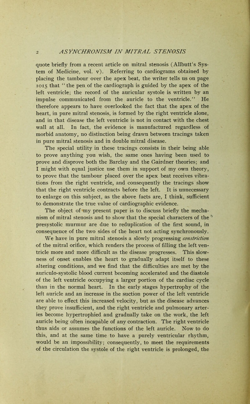 quote briefly from a recent article on mitral stenosis (Allbutt’s Sys- tem of Medicine, vol. v). Referring to cardiograms obtained by placing the tambour over the apex beat, the writer tells us on page 1015 that “ the pen of the cardiograph is guided by the apex of the left ventricle; the record of the auricular systole is written by an impulse communicated from the auricle to the ventricle.” He therefore appears to have overlooked the fact that the apex of the heart, in pure mitral stenosis, is formed by the right ventricle alone, and in that disease the left ventricle is not in contact with the chest wall at all. In fact, the evidence is manufactured regardless of morbid anatomy, no distinction being drawn between tracings taken in pure mitral stenosis and in double mitral disease. The special utility in these tracings consists in their being able to prove anything you wish, the same ones having been used to prove and disprove both the Barclay and the Gairdner theories; and I might with equal justice use them in support of my own theory, to prove that the tambour placed over the apex beat receives vibra- tions from the right ventricle, and consequently the tracings show that the right ventricle contracts before the left. It is unnecessary to enlarge on this subject, as the above facts are, I think, sufficient to demonstrate the true value of cardiographic evidence. The object of my present paper is to discuss briefly the mecha- nism of mitral stenosis and to show that the special characters of the '' presystolic murmur are due to reduplication of the first sound, in consequence of the two sides of the heart not acting synchronously. We have in pure mitral stenosis a slowly progressing constriction of the mitral orifice, which renders the process of filling the left ven- tricle more and more difficult as the disease progresses. This slow- ness of onset enables the heart to gradually adapt itself to these altering conditions, and we find that the difficulties are met by the auriculo-systolic blood current becoming accelerated and the diastole of the left ventricle occupying a larger portion of the cardiac cycle than in the normal heart. In the early stages hypertrophy of the left auricle and an increase in the suction power of the left ventricle are able to effect this increased velocity, but as the disease advances they prove insufficient, and the right ventricle and pulmonary arter- ies become hypertrophied and gradually take on the work, the left auricle being often incapable of any contraction. The right ventricle thus aids or assumes the functions of the left auricle. Now to do this, and at the same time to have a purely ventricular rhythm, would be an impossibility; consequently, to meet the requirements of the circulation the systole of the right ventricle is prolonged, the
