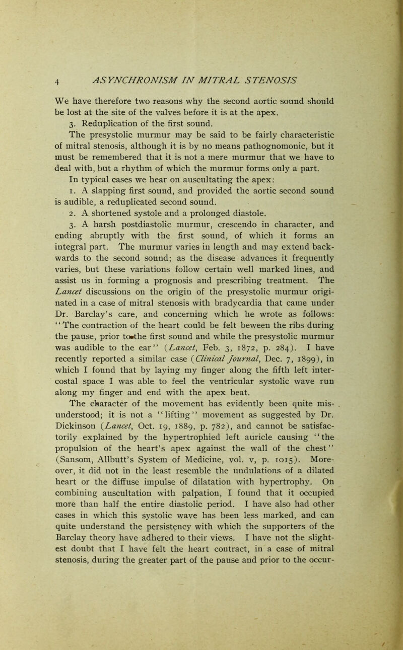 We have therefore two reasons why the second aortic sound should be lost at the site of the valves before it is at the apex. 3. Reduplication of the first sound. The presystolic murmur may be said to be fairly characteristic of mitral stenosis, although it is by no means pathognomonic, but it must be remembered that it is not a mere murmur that we have to deal with, but a rhythm of which the murmur forms only a part. In typical cases we hear on auscultating the apex: 1. A slapping first sound, and provided the aortic second sound is audible, a reduplicated second sound. 2. A shortened systole and a prolonged diastole. 3. A harsh postdiastolic murmur, crescendo in character, and ending abruptly with the first sound, of which it forms an integral part. The murmur varies in length and may extend back- wards to the second sound; as the disease advances it frequently varies, but these variations follow certain well marked lines, and assist us in forming a prognosis and prescribing treatment. The Lancet discussions on the origin of the presystolic murmur origi- nated in a case of mitral stenosis with bradycardia that came under Dr. Barclay’s care, and concerning which he wrote as follows: ‘ ‘ The contraction of the heart could be felt beween the ribs during the pause, prior to»the first sound and while the presystolic murmur was audible to the ear” (Lancet, Feb. 3, 1872, p. 284). I have recently reported a similar case (Clinical Journal, Dec. 7, 1899), in which I found that by laying my finger along the fifth left inter- costal space I was able to feel the ventricular systolic wave run along my finger and end with the apex beat. The character of the movement has evidently been quite mis- understood; it is not a “lifting” movement as suggested by Dr. Dickinson (Lancet, Oct. 19, 1889, p. 782), and cannot be satisfac- torily explained by the hypertrophied left auricle causing “the propulsion of the heart’s apex against the wall of the chest” (Sansom, Allbutt’s System of Medicine, vol. v, p. 1015). More- over, it did not in the least resemble the undulations of a dilated heart or the diffuse impulse of dilatation with hypertrophy. On combining auscultation with palpation, I found that it occupied more than half the entire diastolic period. I have also had other cases in which this systolic wave has been less marked, and can quite understand the persistency with which the supporters of the Barclay theory have adhered to their views. I have not the slight- est doubt that I have felt the heart contract, in a case of mitral stenosis, during the greater part of the pause and prior to the occur-