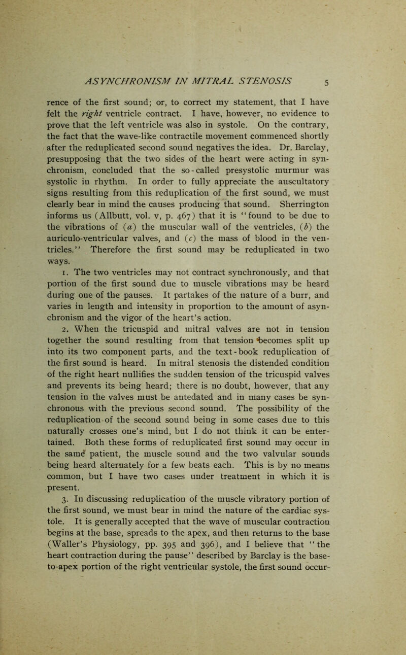 rence of the first sound; or, to correct my statement, that I have felt the right ventricle contract. I have, however, no evidence to prove that the left ventricle was also in systole. On the contrary, the fact that the wave-like contractile movement commenced shortly after the reduplicated second sound negatives the idea. Dr. Barclay, presupposing that the two sides of the heart were acting in syn- chronism, concluded that the so-called presystolic murmur was systolic in rhythm. In order to fully appreciate the auscultatory signs resulting from this reduplication of the first sound, we must clearly bear in mind the causes producing that sound. Sherrington informs us (Allbutt, vol. v, p. 467) that it is “found to be due to the vibrations of (a) the muscular wall of the ventricles, (b) the auriculo-ventricular valves, and (c) the mass of blood in the ven- tricles.” Therefore the first sound may be reduplicated in two ways. 1. The two ventricles may not contract synchronously, and that portion of the first sound due to muscle vibrations may be heard during one of the pauses. It partakes of the nature of a burr, and varies in length and intensity in proportion to the amount of asyn- chronism and the vigor of the heart’s action. 2. When the tricuspid and mitral valves are not in tension together the sound resulting from that tension becomes split up into its two component parts, and the text-book reduplication of the first sound is heard. In mitral stenosis the distended condition of the right heart nullifies the sudden tension of the tricuspid valves and prevents its being heard; there is no doubt, however, that any tension in the valves must be antedated and in many cases be syn- chronous with the previous second sound. The possibility of the reduplication of the second sound being in some cases due to this naturally crosses one’s mind, but I do not think it can be enter- tained. Both these forms of reduplicated first sound may occur in the samd patient, the muscle sound and the two valvular sounds being heard alternately for a few beats each. This is by no means common, but I have two cases under treatment in which it is present. 3. In discussing reduplication of the muscle vibratory portion of the first sound, we must bear in mind the nature of the cardiac sys- tole. It is generally accepted that the wave of muscular contraction begins at the base, spreads to the apex, and then returns to the base (Waller’s Physiology, pp. 395 and 396), and I believe that “the heart contraction during the pause” described by Barclay is the base- to-apex portion of the right ventricular systole, the first sound occur-