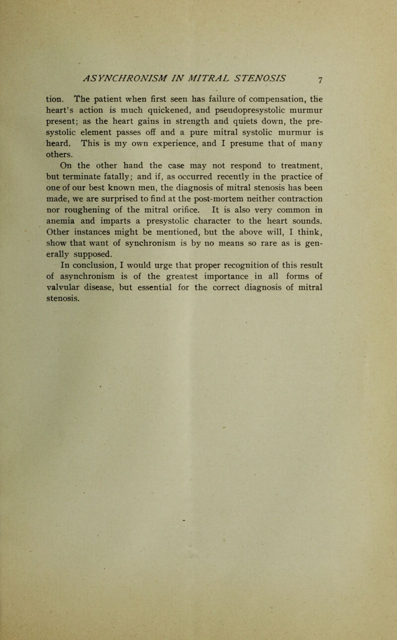 tion. The patient when first seen has failure of compensation, the heart’s action is much quickened, and pseudopresystolic murmur present; as the heart gains in strength and quiets down, the pre- systolic element passes off and a pure mitral systolic murmur is heard. This is my own experience, and I presume that of many others. On the other hand the case may not respond to treatment, but terminate fatally; and if, as occurred recently in the practice of one of our best known men, the diagnosis of mitral stenosis has been made, we are surprised to find at the post-mortem neither contraction nor roughening of the mitral orifice. It is also very common in anemia and imparts a presystolic character to the heart sounds. Other instances might be mentioned, but the above will, I think, show that want of synchronism is by no means so rare as is gen- erally supposed. In conclusion, I would urge that proper recognition of this result of asynchronism is of the greatest importance in all forms of valvular disease, but essential for the correct diagnosis of mitral stenosis.
