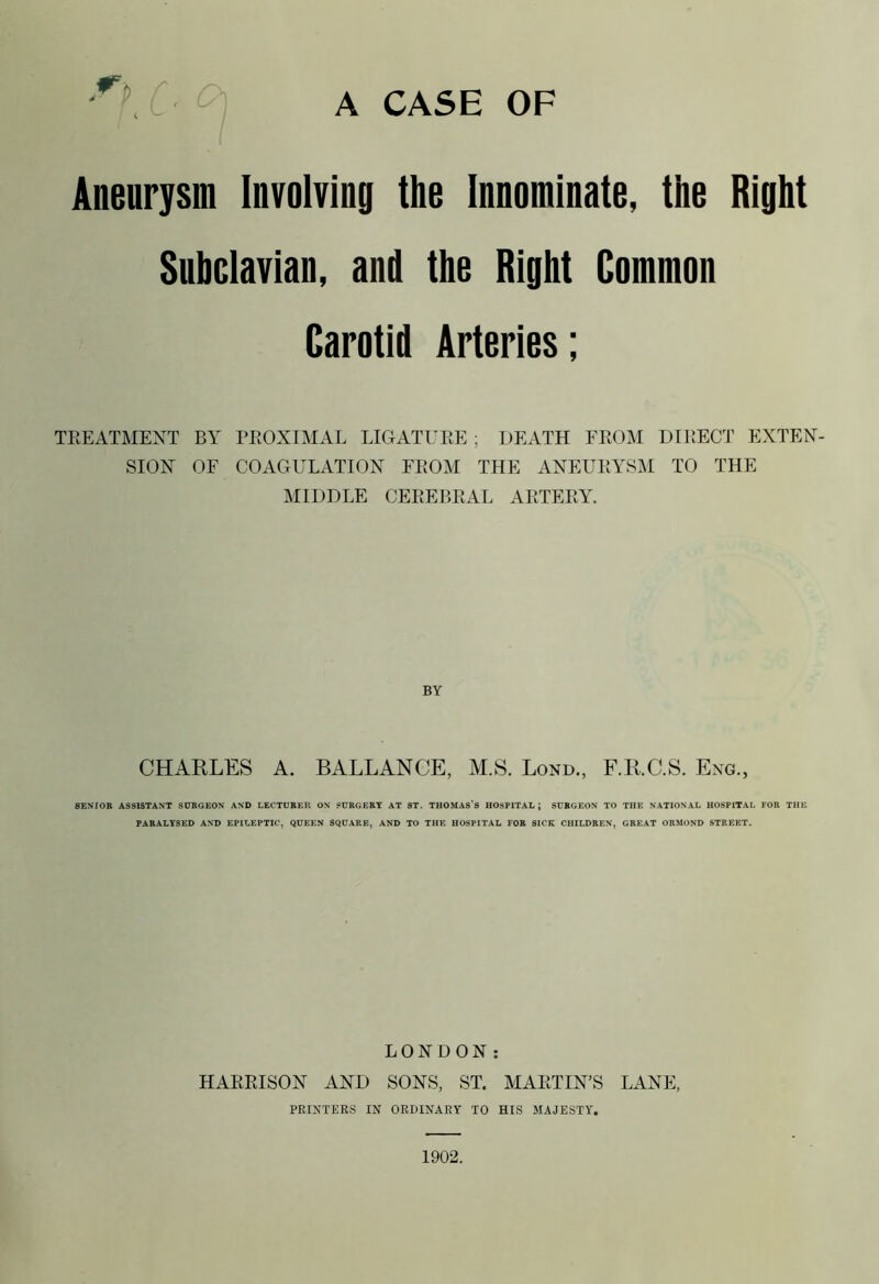 r p r. £) Aneurysm Involving the Innominate, the Right Subclavian, and the Right Common Carotid Arteries; TREATMENT BY PROXIMAL LIGATURE ; DEATH FROM DIRECT EXTEN- SION OF COAGULATION FROM THE ANEURYSM TO THE MIDDLE CEREBRAL ARTERY. BY CHARLES A. BALLANCE, M.S. Lond., F.KC.S. Eng., SENIOR ASSISTANT SURGEON AND LECTURER ON SURGERY AT ST. THOMASS HOSPITAL; SURGEON TO THE NATIONAL HOSPITAL FOR THE PARALYSED AND EPILEPTIC, QUEEN SQUARE, AND TO THE HOSPITAL FOR SICK CHILDREN, GREAT ORMOND STREET. LONDON: HARRISON AND SONS, ST. MARTIN’S LANE, PRINTERS IN ORDINARY TO HIS MAJESTY. 1902.