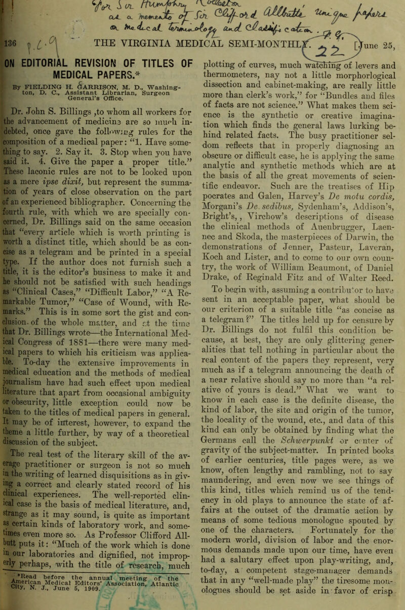 ^ ^ (Mk&L /yW J. „ ./ n/ ^~ J J . -J—  CxA a. 136 !• L ok. >**-<lrCaJL ^t/UKu^io^ a*_ci Q^cM^U c<*£» THE VIRGINIA MEDICAL SEMI-MONTHL rune 25, ON EDITORIAL REVISION OF TITLES OF MEDICAL PAPERS * By FIELDING H. GARRISON, M. D., Washing- ton, D. C., Assistant Librarian, Surgeon General’s Office. Dr. John S. Billings ,to whom all workers for the advancement of medicine are so much in- debted, once gave the following rule's for the composition of a medical paper: “1. Have some- thing to say. 2. Say it. 3. Stop when you have said it. 4. Give the paper a proper title.” These laconic rules are not to be looked upon as a mere ipse dixit, but represent the summa- tion of years of close observation on the part of an experienced bibliographer. Concerning the fourth rule, with which we are specially con- cerned, Dr. Billings said on the same occasion that “every article which is worth printing is worth a distinct title, which should be as con- cise as a telegram and be printed in a special type. If the author does not furnish such a title, it is the editor’s business to make it and he should not be satisfied with such headings as “Clinical Cases,” “Difficult Labor,” “A Re- markable Tumor,” “Case of Wound, with Re- marks.” This is in some sort the gist and con- clusion. of the whole matter, and at the time that Dr. Billings wrote—the International Med- ical Congress of 3881—there were many med- ical papers to which his criticism was applica- ble. To-day the extensive improvements in medical education and the methods of medical journalism have had such effect upon medical literature that apart from occasional ambiguity or obscurity, little exception could now be taken to the titles of medical papers in general. It may be of interest, however, to expand the theme a little further, by way of a theoretical discussion of the subject. The real test of the literary skill of the av- erage practitioner or surgeon is not so much m the writing of learned disquisitions as in giv- ing a correct and clearly stated record of his clinical experiences. The well-reported clin- ical case is the basis of medical literature, and, strange as it may sound, is quite as important as certain kinds of laboratory work, and some- times even more so. As Professor Clifford All- butt puts it: “Much of the work which is done in our laboratories and dignified, not improp- fflly perhaps, with the title of research, much before the annual meeting of the ri?vMM'n-rMeTical Editors’ Association, Atlantic City, N. J., June 5, 1909. plotting of curves, much watching of levers and thermometers, nay not a little morphorlogical dissection and cabinet-making, are really little more than clerk’s work,” for “Bundles and files of facts are not science.” What makes them sci- ence is the synthetic or creative imagina- tion which finds the general laws lurking be- hind related facts. The busy practitioner sel- dom reflects that in properly diagnosing an obscure or difficult case, he is applying the same analytic and synthetic methods which are at the basis of all the great movements of scien- tific endeavor. Such are the treatises of Hip pocrates and Galen, Harvey’s De motu cordis, Morgani’s De sedibus, Sydenham’s, Addison’s, Bright’s,, Virchow’s descriptions of disease the clinical methods of Auenbrugger, Laen- nec and Skoda, the masterpieces of Darwin, the demonstrations of Jenner, Pasteur, Laveran, Koch and Lister, and to come to our own coun- try, the work of William Beaumont, of Daniel Drake, of Reginald Fitz and of Walter Reed. To begin with, assuming a contributor to have sent in an acceptable paper, what should be our criterion of a suitable title “as concise as a telegram ?” The titles held up for censure by Dr. Billings do not fulfil this condition be- cause, at best, they are only glittering gener- alities that tell nothing in particular about the real content of the papers they represent, very much as if a telegram announcing the death of a near relative should say no more than “a rel- ative of yours is dead.” What we want to know in each case is the definite disease, the kind of labor, the site and origin of the tumor, the locality of the wound, etc., and data of this kind can only be obtained by finding what the Germans call the Schwerpunkt or center of gravity of the subject-matter. In printed books of earlier centuries, title pages were, as we know, often lengthy and rambling, not to say maundering, and even now we see things of this kind, titles which remind us of the tend- ency in old plays to announce the state of af- fairs at the outset of the dramatic action by means of some tedious monologue spouted by one of the characters. Fortunately for the modem world, division of labor and the enor- mous demands made upon our time, have even had a salutary effect upon play-writing, and, to-day, a competent stage-manager demands that in any “well-made play” the tiresome mon- ologues should be set aside in favor of crisp