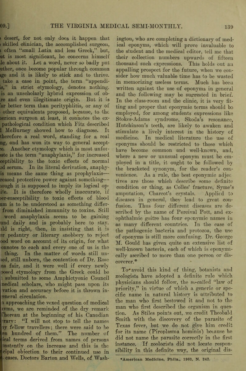 > desert, for not only does it happen that ! skilled clinician, the accomplished surgeon, 5 often “small Latin and less Greek,” but, 'at is most significant, he concerns himself ;le about it. Let a word, never so badly put ether, once become popular through common ige and it is likely to stick and to thrive. take a case in point, the term “appendi- is,” in strict etymology, denotes nothing, is an unscholarly hybrid expression of ob- re and even illegitimate origin. But it is ‘ar better term than perityphlitis, or any of other equivalents proposed, because, to the lerican surgeon at least, it connotes the ex- pathological condition which Fitz described 1 McBurney showed how to diagnose. It therefore a real word, standing for a real ng, and has won its way to general accept- :e. Another etymology which is most unfot- late is the term “anaphylaxis,” for increased ceptibility to the toxic effects of normal od serum. In its literal derivation, anaphy- is means the same thing as prophylaxis— reased protective power against something— tough it is supposed to imply its logical op- ite. It is therefore wholly inaccurate, if )er-susceptibility to toxic effects of blood urn is to be understood as something differ- from diminished immunity to toxins. Still word anaphylaxis seems to be gaining und daily and is probably here to stay, tld is right, then, in insisting that it is sr pedantry or literary snobbery to reject ood word on account of its origin, for what onnotes to each and every one of us is the thing. In the matter of words still un- led, still unborn, the contention of Dr. Rose ns fair, and it were well if every newly posed etymology from the Greek could be i submitted to some Amphictyonic Council nedical scholars, who might pass upon its vat ion and accuracy before it is thrown in- ;eneral circulation. a approaching the vexed question of medical lvms, we are reminded of the dry remark ihoreau at the beginning of his Canadian ’rarv: “I will not stop to tell the names ly fellow travellers; there were said to lie en hundred of them.” The number of ical terms derived from names of persons instantly on the increase and this is the cipal objection to their continued use in ; cases. Doctors Barton and Wells, of Wash- ington, who are completing a dictionary of med- ical eponyms, which will prove invaluable to the student and the medical editor, tell me that their collection numbers upwards of fifteen thousand such expressions. This holds out an appalling prospect for the future, when we con- sider how much valuable time has to be wasted in memorizing useless terms. Much has been written against the use of eponyms in general and the following may be suggested in brief. In the class-room and the clinic, it is very fit- ting and proper that eponymic terms should bo employed, for among students expressions like Stokes-Adams syndrome, Skoda’s resonance, Hutchinson’s teeth, are likely to awaken and stimulate a lively interest in the history of medicine. In medical literature the use of eponyms should be restricted to those which have become common and well-known, and, where a new or unusual eponym must be em- ployed in a title, it ought to be followed by the bracketed synonym, for the reader’s con- venience. As a rule, the best eponymic adjec tives are those which describe some definite condition or thing, as Colies’ fracture, Syme’s amputation, Charcot’s crystals. Applic d to diseases in general, they lead to great con- fusion. Thus four different diseases are de- scribed by the name of Percival Pott, and ex- ophthalmic goitre has four eponymic names in as many different countries. In the case of the pathogenic bacteria and protozoa, the use of eponyms is still more confusing. Dr. George M. Gould has given quite an extensive list of well-known bacteria, each of which is eponymi- cally ascribed to more than one person or dis- coverer.* To* avoid this kind of thing, botanists and zoologists have adopted a definite rule which physicians should follow, the so-called “law of priority,” in virtue of which a generic or spe- cific name in natural history is attributed to the man who first bestowed it and not to1 the man who first described the organism in ques- tion. As Stiles points out, we credit Theobald Smith with the discovery of the parasite of Texas fever, but we do not give him credit for its name (Piroplasma hominis) because he did not name the parasite correctly in the first instance. If zoologists did not locate respon- sibility in this definite way, the original dis- ♦American Medicine, Phila., 1903, N. 242.