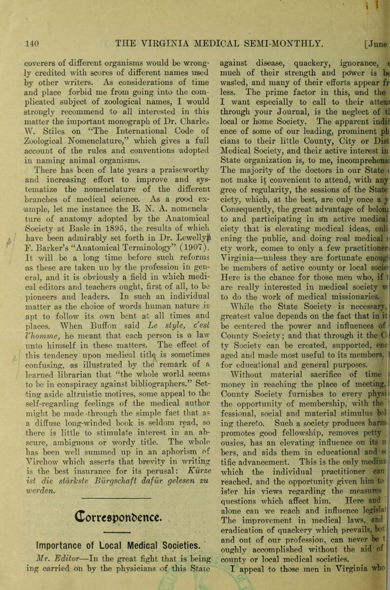 coverers of different organisms would be wrong- ly credited with scores of different names used by other writers. As considerations of time and place forbid me from going into the com- plicated subject of zoological names, I would strongly recommend to all interested in this matter the important monograph of Dr. Charles W. Stiles on “The International Code of Zoological Nomenclature,” which gives a full account of the rules and conventions adopted in naming animal organisms. There has been of late years a praiseworthy and increasing effort to improve and sys- tematize the nomenclature of the different branches of medical science. As a good ex- ample, let me instance the B. N. A. nomencla- ture of anatomy adopted by the Anatomical Society at Basle in 1895, the results of which have been admirably set forth in Dr. Lewellyp F. Barker’s “Anatomical Terminology” (1907). It will be a long time before such reforms as these are taken ud by the profession in gen- eral, and it is obviously a field in which medi- cal editors and teachers ought, first of all, to be pioneers and leaders. In such an individual matter as the choice of words human nature is apt to follow its own bent at all times and places. When Buffon said Le style, c’est I’homme, he meant that each person is a law unto himself in these matters. The effect of this tendency upon medical titlq is sometimes confusing, as illustrated by the remark of a learned librarian that “the whole world seems to be in conspiracy against bibliographers.” Set- ting aside altruistic motives, some appeal to the self-regarding feelings of the medical author might be made through the simple fact that a« a diffuse long-winded book is seldom read, so there is little to stimulate interest in an ab- scure, ambiguous or wordy title. The whole has been well summed up in an aphorism of Virchow which asserts that brevity in writing is the best insurance for its perusal: Kiirze ist die starkste Burgschaft dafur gelesen zu werden. Corrceponbence. Importance of Local Medical Societies. Mr. Editor—In the great fight that is being ing carried on by the physicians of this Stale against disease, quackery, ignorance, t much of their strength and pdwer is be wasted, and many of their efforts appear fr less. The prime factor in this, land the I want especially to call to their attent through your Journal, is the neglect of tl local or home Society. The apparent indif ence of some of our leading, prominent ph cians to their little County, City or Dist Medical Society, and their active interest in State organization is, to me, incomprehensi The majority of the doctors in our State < not make it convenient to attend, with any gree of regularity, the sessions of the State ciety, which, at the best, are only once a y Consequently, the great advantage of belon- to and participating in iaU active medical ciety that is elevating medical ideas, enli ening the public, and doing real medical f ety work, comes to only a few practitioner i Virginia—unless they are fortunate enougll be members of active county or local sociei Here is the chance for those men who, if 1 are really interested in miedioal society wl to do the work of medical missionaries. While the State Society is necessary, greatest value depends on the fact that in it i be centered the power and influences of County Society; and that through it the Cm ty Society can be created, supported, enc- aged and made most useful to its members, t for educational and general purposes. Without material sacrifice of time i money in reaching the place of meeting,: County Society furnishes to every physi; the opportunity of membership, with the fessional, social and material stimulus be! ing thereto. Such a society produces harm- promotes good fellowship, removes petty ; ousies, has an elevating influence on its n bers, and aids them in educational and s( title advancement. This is the only median which the individual practitioner can reached, and the opportunity given him to ister his views regarding the measures questions which affect him. Here and alone can we reach and influence legisla! The improvement in medical laws, and eradication of quackery which prevails, bot and out of our profession, can never be t oughly accomplished without the aid of county or local medical societies. I appeal to those men in Virginia who