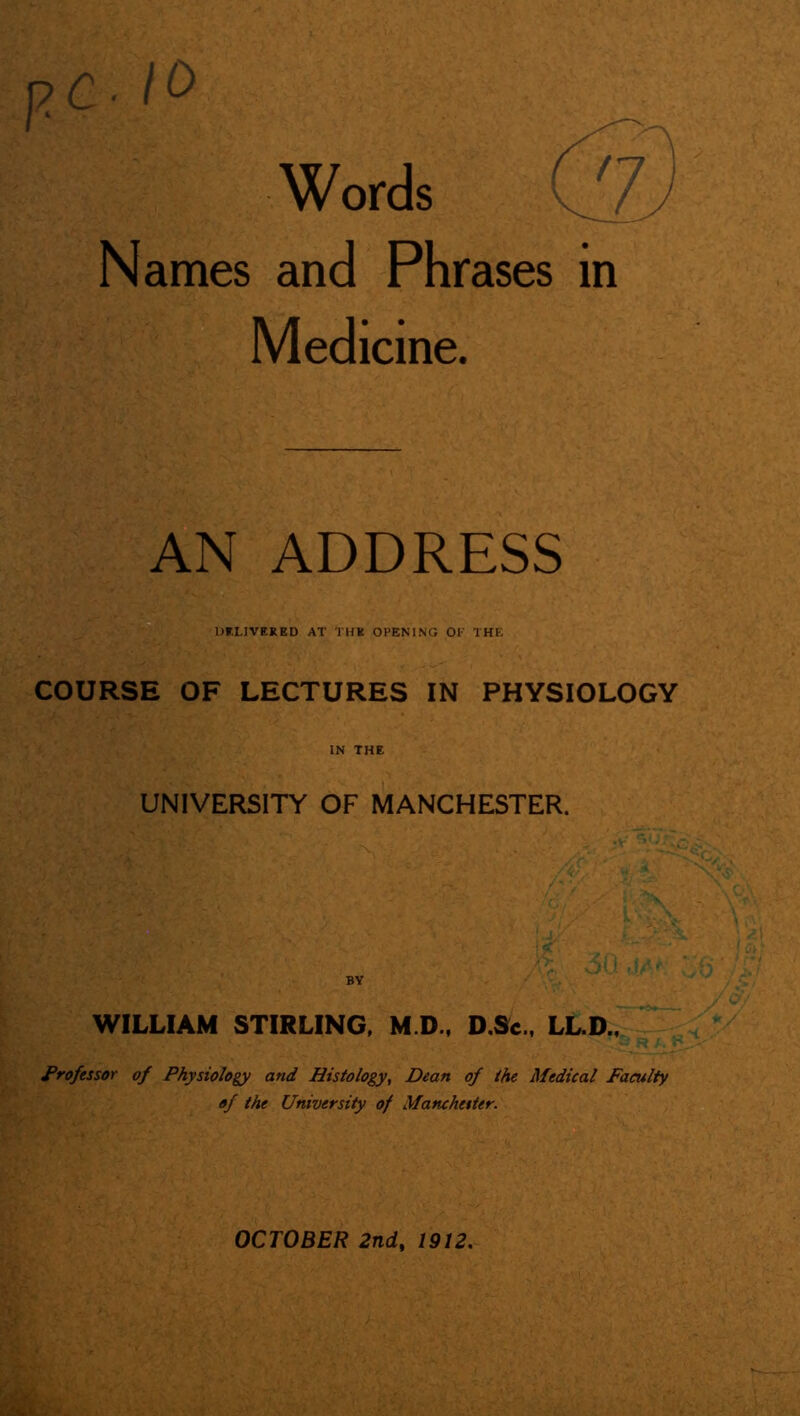 Words Cj) Names and Phrases in Medicine. AN ADDRESS DELIVERED AT THE OPENING OK THE COURSE OF LECTURES IN PHYSIOLOGY IN THE UNIVERSITY OF MANCHESTER. BY WILLIAM STIRLING, M.D, D.Sc., LL.D., Professor of Physiology and Histology, Dean of the Medical Faculty of the University of Manchester.