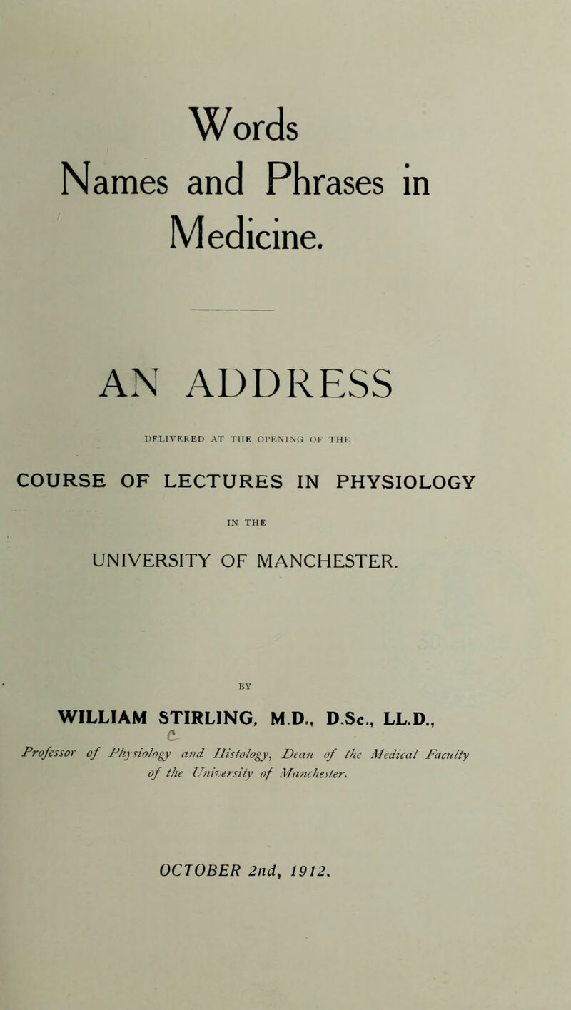 Words Names and Phrases in Medicine. AN ADDRESS DFLIVF.RED AT THE OPENING OF THE COURSE OF LECTURES IN PHYSIOLOGY IN THE UNIVERSITY OF MANCHESTER. WILLIAM STIRLING, M D., D.Sc., LL.D., d Professor of Physiology and Histology, Dean of the Medical Faculty of the University of Manchester.