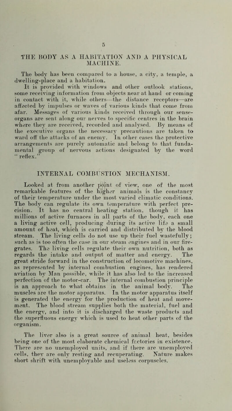 THE BODY AS A HABITATION AND A PHYSICAL MACHINE. The body has been compared to a bouse, a city, a temple, a dwelling-place and a habitation. It is provided with windows and other outlook stations, some receiving information from objects near at hand or coming in contact with it, while others—the distance receptors—are affected by impulses or waves of various kinds that come from afar. Messages of various kinds received through our sense- organs are sent along our nerves to specific centres in the brain where they are received, recorded and analysed. By means of the executive organs the necessary precautions are taken to ward off the attacks of an enemy. In other cases the protective arrangements are purely automatic and belong to that funda- mental group of nervous actions designated by the w'ord “ reflex.” INTERNAL COMBUSTION MECHANISM. Looked at from another point of view, one. of the most remarkable features of the higher animals is the constancy of their temperature under the most varied climatic conditions. The body can regulate its own temperature with perfect pre- cision. It has no central heating station, though it has millions of active furnaces in all parts of the body, each one a living active cell, producing during its active life a small amount of heat, which is carried and distributed by the blood stream. The living cells do not use up their fuel wastefully; such as is too often the case in our steam engines and in our fire- grates. The living cells regulate their own nutrition, both as regards the intake and output of matter and energy. The great stride forward in the construction of locomotive machines, as represented by internal combustion engines, has rendered aviation by Man possible, while it has also led to the increased perfection of the motor-car. The internal combustion principle is an approach to what obtains in the animal body. The muscles are the motor apparatus. In the motor apparatus itself is generated the energy for the production of heat and move- ment. The blood stream supplies both the material, fuel and the energv, and into it is discharged the waste products and the superfluous energy which is used to heat other parts of the organism. The liver also is a great source of animal heat, besides being one of the most elaborate chemical factories in existence. There are no unemployed units, and if there are unemployed cells, they are only resting and recuperating. Nature makes short shrift with unemployable and useless corpuscles.