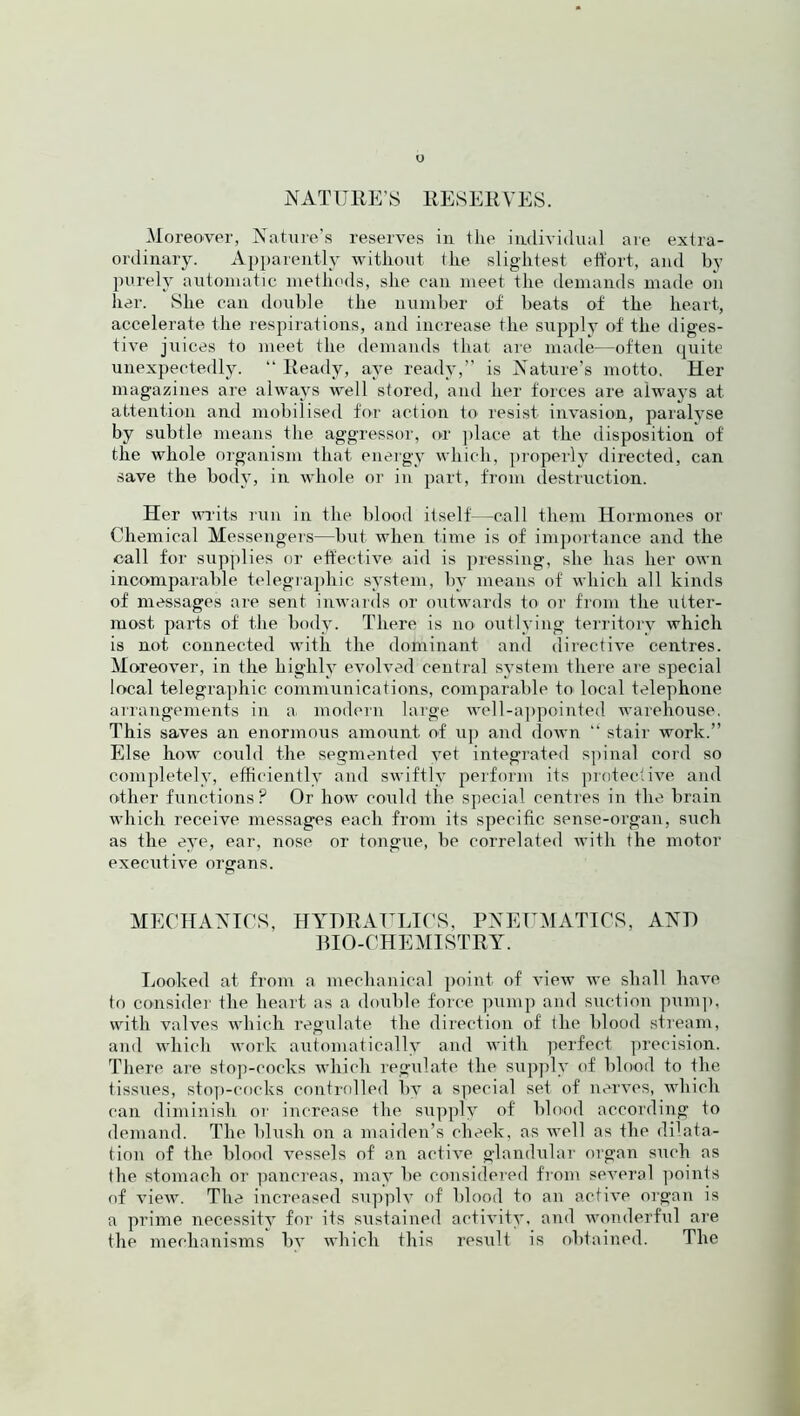 o NATURE’S RESERVES. Moreover, Nature’s reserves in the individual are extra- ordinary. Apparently without the slightest effort, and by purely automatic methods, she can meet the demands made on her. She can double the number of beats of the heart, accelerate the respirations, and increase the supply of the diges- tive juices to meet the demands that are made—often quite unexpectedly. “ Ready, aye ready,” is Nature’s motto. Her magazines are always well stored, and her forces are always at attention and mobilised for action to resist invasion, paralyse by subtle means the aggressor, or place at the disposition of the whole organism that energy which, properly directed, can save the body, in whole or in part, from destruction. Her writs run in the blood itself—call them Hormones or Chemical Messengers—but when time is of importance and the call for supplies or effective aid is pressing, she has her own incomparable telegraphic system, by means of which all kinds of messages are sent inwards or outwards to or from the utter- most parts of the body. There is no outlying territory which is not connected with the dominant and directive centres. Moreover, in the highly evolved central system there are special local telegraphic communications, comparable to local telephone arrangements in a. modern large well-appointed warehouse. This saves an enormous amount of up and down “ stair work.” Else how could the segmented yet integrated spinal cord so completely, efficiently and swiftly perform its protective and other functions? Or how could the special centres in the brain which receive messages each from its specific sense-organ, such as fhe eye, ear, nose or tongue, be correlated with the motor executive organs. MECHANICS, HYDRAULICS, PNEUMATICS, AND BIO-CHEMISTRY. Looked at from a mechanical point of view we shall have to consider the heart as a double force pump and suction pump, with valves which regulate the direction of the blood stream, and which work automatically and with perfect precision. There are stop-cocks which regulate the supply of blood to the tissues, stop-cocks controlled by a special set of nerves, which can diminish or increase the supply of' blood according to demand. The blush on a maiden’s cheek, as well as the dilata- tion of the blood vessels of an active glandular organ such as the stomach or pancreas, may be considered from several points of view. The increased supplv of blood to an active organ is a prime necessity for its sustained activity, and wonderful are the mechanisms bv which this result is obtained. The