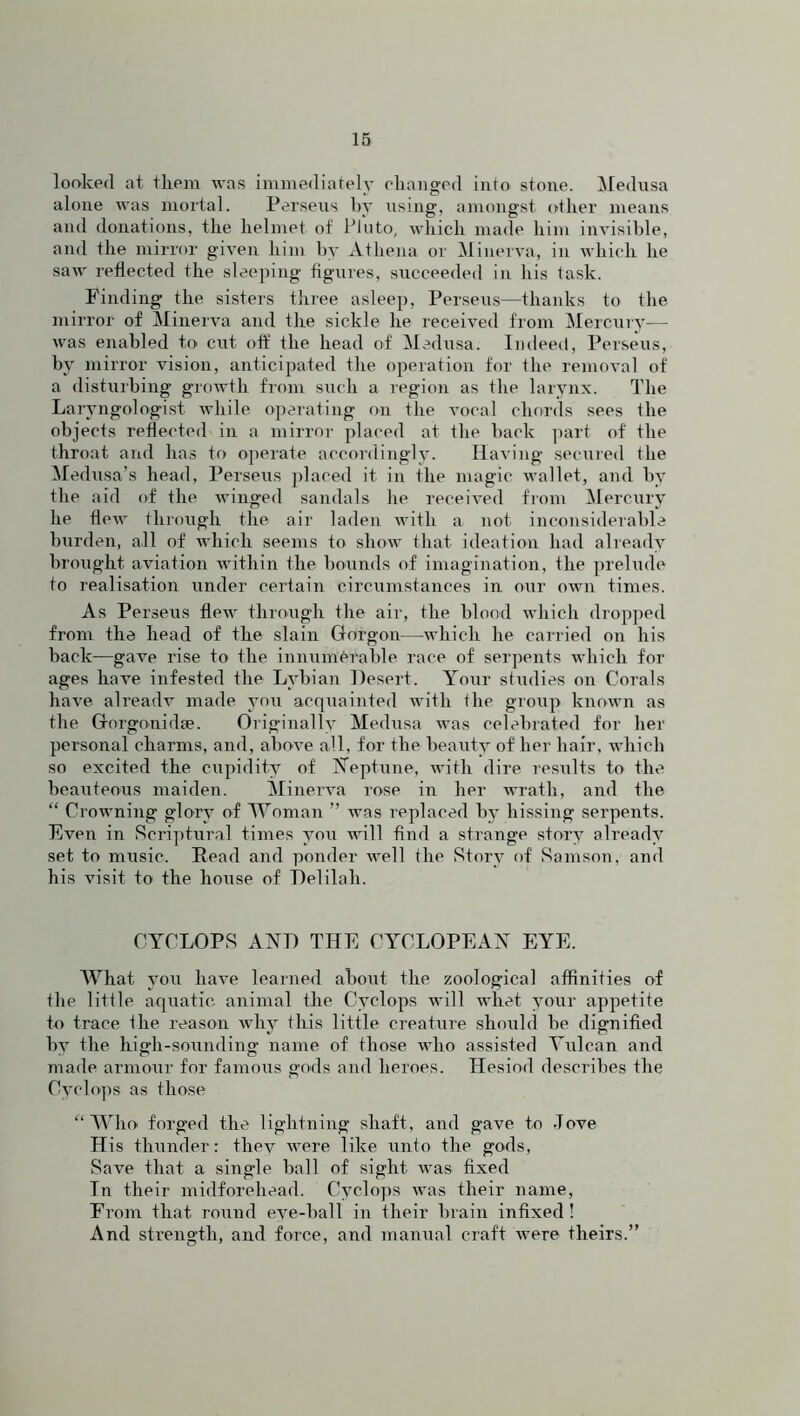looked at them was immediately changed into stone. Medusa alone was mortal. Perseus by using, amongst other means and donations, the helmet of Pinto, which made him invisible, and the mirror given him by Athena or Minerva, in which he saw reflected the sleeping figures, succeeded in his task. Finding the sisters three asleep, Perseus—thanks to the mirror of Minerva and the sickle he received from Mercury— was enabled to cut off the head of Medusa. Indeed, Perseus, by mirror vision, anticipated the operation for the removal of a disturbing growth from such a region as the larynx. The Lar yngologist while operating on the vocal chords sees the objects reflected in a mirror placed at the back part of the throat and has to operate accordingly. Having secured the Medusa’s head, Perseus placed it in the magic wallet, and by the aid of the winged sandals he received from Mercury he flew through the air laden with a not inconsiderable burden, all of which seems to show that ideation had already brought aviation within the bounds of imagination, the prelude to realisation under certain circumstances in our own times. As Perseus flew through the air, the blood which dropped from the head of the slain Gorgon—which he carried on his back—gave rise to the innumerable race of serpents which for ages have infested the Lvbian Desert. Your studies on Corals have already made you acquainted with the group known as the Gorgonidae. Originally Medusa was celebrated for her personal charms, and, above all, for the beauty of her hair, which so excited the cupidity of Neptune, with dire results to the beauteous maiden. Minerva rose in her wrath, and the “ Crowning glory of IVoman ” was replaced by hissing serpents. Even in Scriptural times you will find a strange story already set to music. Read and ponder well the Story of Samson, and his visit to the house of Delilah. CYCLOPS AND THE CYCLOPEAN EYE. What you have learned about the zoological affinities of the little aquatic animal the Cyclops will wrhet your appetite to trace the reason why this little creature should be dignified by the high-sounding name of those who assisted Vulcan and made armour for famous gods and heroes. Hesiod describes the Cyclops as those “Who forged the lightning shaft, and gave to Jove His thunder: they were like unto the gods, Save that a sing-1 e ball of sight was fixed In their midforehead. Cyclops was their name, From that round eve-ball in their brain infixed! And sti’engtli, and force, and manual craft were theirs.”