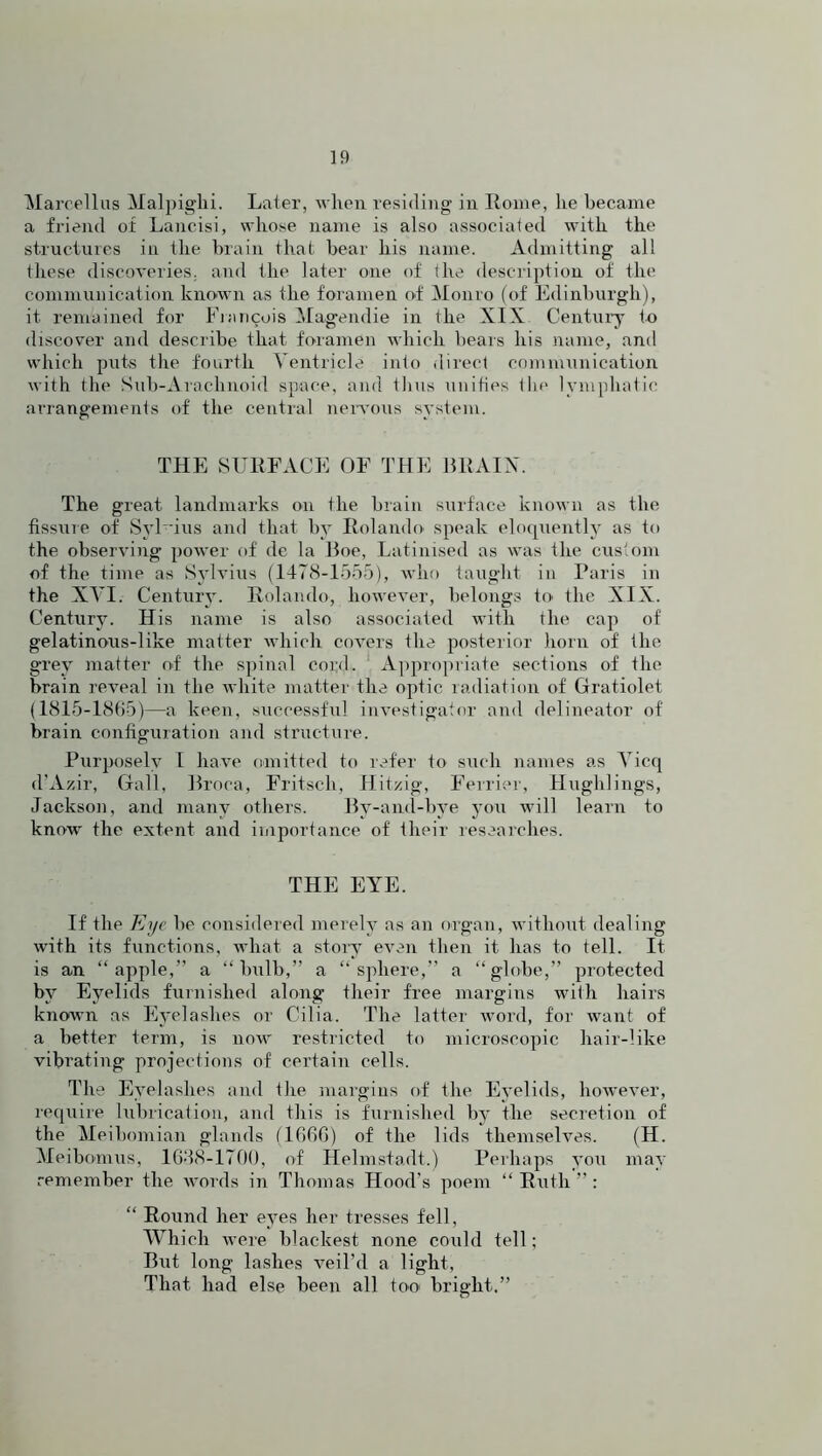 Marcellas Malpighi. Later, when residing in Rome, he became a friend of Lancisi, whose name is also associated with the structures in the brain that bear his name. Admitting all these discoveries, and the later one of the description of the communication, known as the foramen of Monro (of Edinburgh), it remained for Francois Magendie in the XIX Century to discover and describe that foramen which bears his name, and which puts the fourth Ventricle into direct communication with the Sub-Arachnoid space, and thus unifies the lymphatic arrangements of the central nervous system. THE SURFACE OF THE BRAIN. The great landmarks on the brain surface known as the fissur e of Syl bus and that by Rolando speak eloquently as to the observing power of de la Boe, Latinised as was the custom of the time as Sylvius (1478-1555), who taught in Paris in the XVI. Century. Rolando, however, belongs to> the XIX. Century. His name is also associated with the cap of gelatinous-like matter which covers the posterior horn of the g-rey matter of the spinal coi;d. Appropriate sections of the brain reveal in the white matter the optic radiation of Gratiolet (1815-1865)—a keen, successful investigator and delineator of brain configuration and structure. Purposely l have omitted to refer to such names as Yicq d’Azir, Gall, Broca, Frit-sell, Hitzig, Ferrier, Hughlings, Jackson, and many others. By-and-bye you will learn to know the extent and importance of their researches. THE EYE. If the Eye be considered merely as an organ, without dealing with its functions, what a story even then it has to tell. It is an “apple,” a “bulb,” a “sphere,” a “globe,” protected by Eyelids furnished along their free margins with hairs known as Eyelashes or Cilia. The latter word, for want of a better term, is now restricted to microscopic hair-like vibrating projections of certain cells. The Eyelashes and the margins of the Eyelids, however, require lubrication, and this is furnished by the secretion of the Meibomian glands (1666) of the lids themselves. (H. Meibomus, 1638-1700, of Helmstadt.) Perhaps you may remember the words in Thomas Hood’s poem “Ruth”: “ Round her eyes her tresses fell, Which were blackest none could tell; But long lashes veil’d a light, That had else been all too bright.”