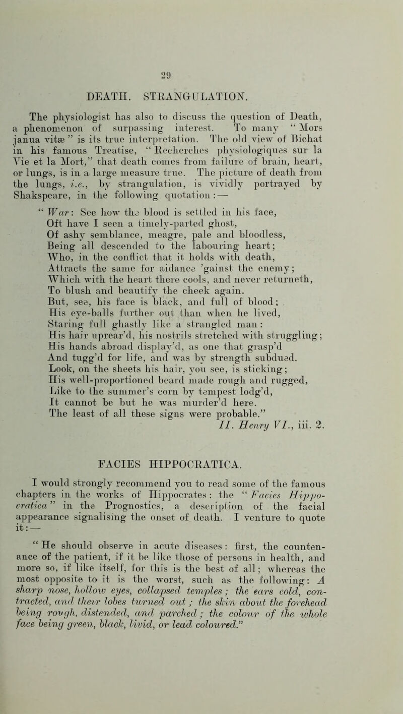 20 DEATH. STRANGULATION. The physiologist lias also to discuss the question of Death, a phenomenon of surpassing interest. To many “ Mors janua vitae ” is its true interpretation. The old view of Dichat in his famous Treatise, “ Reeherch.es physiologiques sur la Vie et la Mort,” that death comes from failure of brain, heart, or lungs, is in a large measure true. The picture of death from the lungs, i.e., by strangulation, is vividly portrayed by Shakspeare, in the following quotation: — “ War: See how the blood is settled in his face, Oft have I seen a timely-parted ghost, Of ashy semblance, meagre, pale and bloodless, Being all descended to the labouring heart; Who, in the conflict that it holds with death, Attracts the same for addance 'gainst the enemy; Which with the heart there cools, and never returneth, To blush and beautify the cheek again. But, see, his face is black, and full of blood; His eye-balls further out than when he lived, Staring full ghastly like a strangled man : H is hair nprear’d, his nostrils stretched with struggling; His hands abroad display’d, as one that grasp’d And tugg’d for life, and was by strength subdued. Look, on the sheets his hair, you see, is sticking; His well-proportioned beard made rough and rugged, Like to the summer’s corn by tempest lodg’d, It cannot be but he was murder’d here. The least of all these signs were probable.” II. Henry VI., iii. 2. FACIES HIPPOCRATICA. I would strongly recommend you to read some of the famous chapters in the works of Hippocrates: the “Facies Hippo- cratica ” in the Prognostics, a description of the facial appearance signalising the onset of death. I venture to quote it: — “ He should observe in acute diseases : first, the counten- ance of the patient, if it be like those of persons in health, and more so, if like itself, for this is the best of all; whereas the most opposite to it is the worst, such as the following: A sharp nose, hollow eyes, collapsed temples; the ears cold, con- tracted, and their lobes turned out; the shin about the forehead being rovgh, distended, and parched; the colour of the whole face being green, black, livid, or lead coloured.”