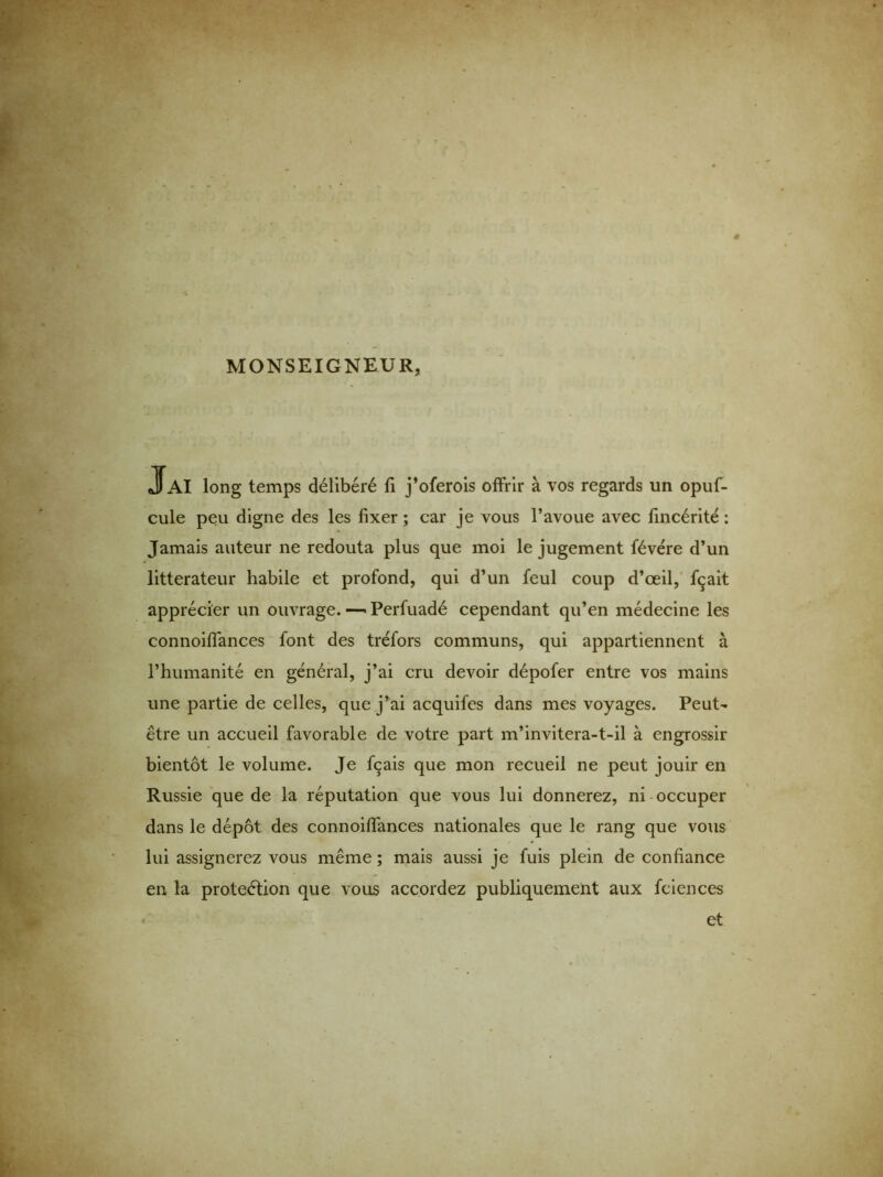 MONSEIGNEUR, J AI long temps délibéré fi j’oferois offrir à vos regards un opuf- cule peu digne des les fixer ; car je vous l’avoue avec fincérité : Jamais auteur ne redouta plus que moi le jugement févére d’un littérateur habile et profond, qui d’un feul coup d’œil, fçait apprécier un ouvrage. —■ Perfuadé cependant qu’en médecine les connoiflances font des tréfors communs, qui appartiennent à l’humanité en général, j’ai cru devoir dépofer entre vos mains une partie de celles, que j’ai acquifes dans mes voyages. Peut- être un accueil favorable de votre part m’invitera-t-il à engrossir bientôt le volume. Je fçais que mon recueil ne peut jouir en Russie que de la réputation que vous lui donnerez, ni occuper dans le dépôt des connoiflances nationales que le rang que vous lui assignerez vous même ; mais aussi je fuis plein de confiance en la proteétion que vous accordez publiquement aux fciences et