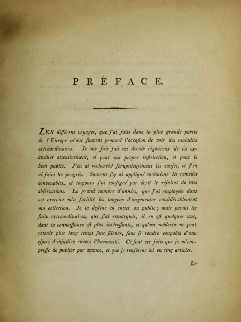 / PRÉFACE. i LES dijférens voyages, que fai faits dans la plus grande partie de l'Europe m'ont fouvent procuré l'occafion de voir des maladies extraordinaires. Je me fuis fait un devoir rigoureux de les ex- aminer attentivement, et pour ma propre injlruction, et pour le bien public. J'en ai recherché fcrupuleufemcnt les caufes, et f en ai fuivi les progrès. Souvent j'y ai appliqué moimême les remedes convenables, et toujours j'ai configné par écrit le réfultat de mes obfervations. Le grand nombre d'années, que j'ai employées dans cet exercice m'a facilité les moyens d'augmenter confidérablement ma collection. Je la dejline en entier au public ; mais parmi les faits extraordinaires, que j'ai remarqués, il en eji quelques uns, dont la connoijfance ejl plus intéreffante, et qu'un médecin ne peut retenir plus long temps fons filence, fans fe rendre coupable d'une efpece d'injufice envers l'humanité. Ce font ces faits que je m'em- prejfe de publier par avance, et que je renferme ici en cinq articles. Le