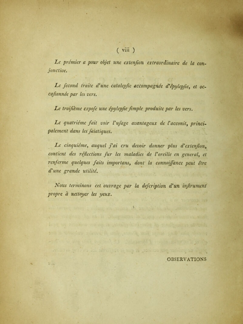 ( viii ) Le premier a pour objet une cxtenfwn extraordinaire de la con- jonctive. Le fécond traite d^une catalepfie accompagnée dêpylepfie, et oc- cajionnée par les vers. Le troifième expofe une épylepfie fimple produite par les vers. Le quatrième fait voir Vufage avantageux de l'acconit, princi- palement dans les feiatiques. Le cinquième, auquel fai cru devoir donner plus dextenfion, contient des réfections fur les maladies de l'oreille en general, et renferme quelques faits importons, dont la connoiffance peut être dune grande utilité. Nous terminons cet ouvrage par la defcription d'un inflrument propre à nettoyer les yeux. OBSERVATIONS