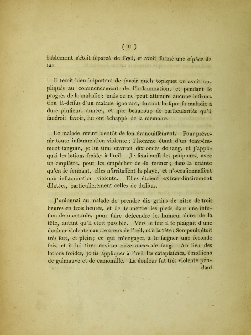 bablement s etoit fépareé de l’œil, et avoit formé une efpéce de fac. U feroit bien important de favoir quels topiques on avoit ap- pliqués au commencement de l’inflammation, et pendant le progrès de la maladie ; mais ou ne peut attendre aucune inftruc- tion là-deiïus d’un malade ignorant, furtout lorfque fa maladie a duré plufleurs années, et que beaucoup de particularités qu’il faudroit favoir, lui ont échappé de la mémoire. Le malade revint bientôt de fon évanouiflfement. Pour préve- nir toute inflammation violente ; l’homme étant d’un tempéra- ment fanguin, je lui tirai environ dix onces de fang, et j’appli- quai les lotions froides à l’œil. Je fixai auffi les paupières, avec un emplâtre, pour les empêcher de fe fermer ; dans la crainte qu’en fe fermant, elles n’irritaflent la playe, et n’occafionnaflent une inflammation violente. Elles étoient extraordinairement dilatées, particulièrement celles de deflous. J’ordonnai au malade de prendre dix grains de nitre de trois heures en trois heures, et de fe mettre les pieds dans une infu- fion de moutarde, pour faire defeendre les humeur âcres de la tête, autant qu’il étoit possible. Vers le foir il fe plaignit d’une douleur violente dans le creux de l’œil, et à la tête : Son pouls étoit très fort, et plein ; ce qui m’engagea à le faigner une fécondé fois, et à lui tirer environ ouze onces de fang. Au lieu des lotions froides, je fis appliquer à l’œil les cataplafmes, émolliens de guimauve et de camomille. La douleur fut très violente pen- dant