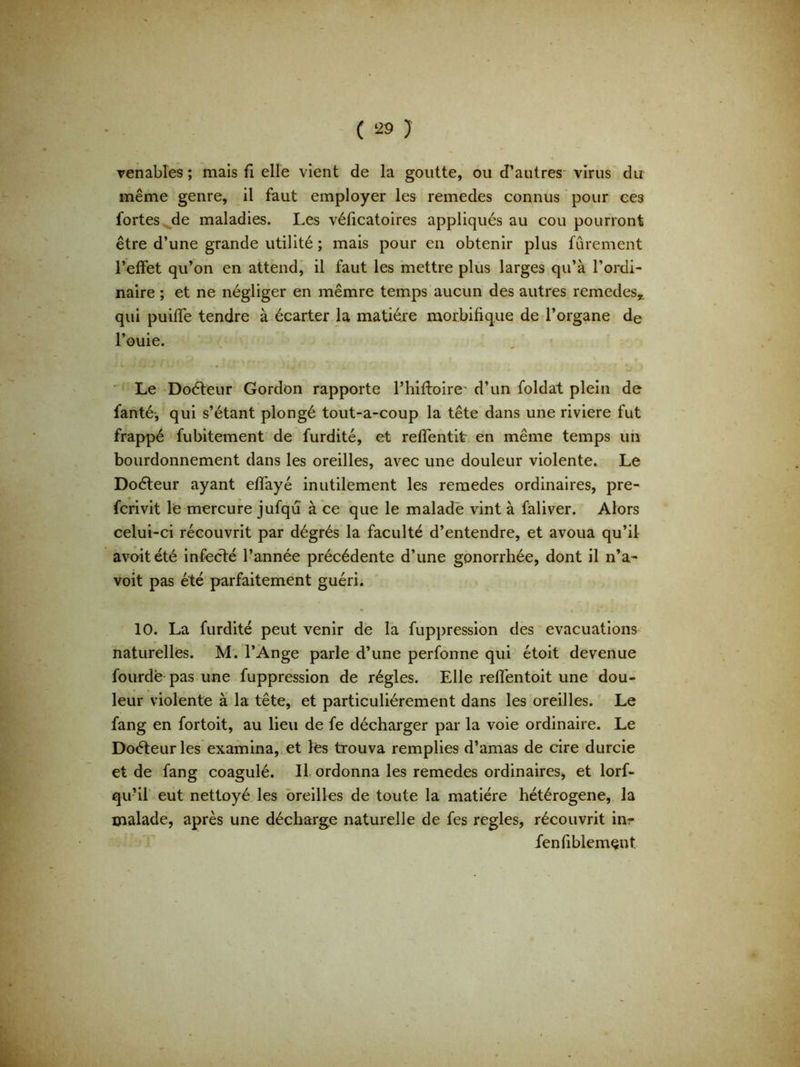 venables ; mais fi elle vient de la goutte, ou d’autres virus du même genre, il faut employer les remedes connus pour ce3 fortes de maladies. Les véficatoires appliqués au cou pourront être d’une grande utilité ; mais pour en obtenir plus furement l’effet qu’on en attend, il faut les mettre plus larges qu’à l’ordi- naire ; et ne négliger en mêmre temps aucun des autres remedes,. qui puiffe tendre à écarter la matière morbifique de l’organe de l’ouie. Le Doéteur Gordon rapporte l’hiftoire' d’un foldat plein de fanté-, qui s’étant plongé tout-a-coup la tête dans une riviere fut frappé fubitement de furdité, et reffentit en même temps un bourdonnement dans les oreilles, avec une douleur violente. Le Doéteur ayant effayé inutilement les remedes ordinaires, pre- fcrivit le mercure jufqu à ce que le malade vint à fàliver. Alors celui-ci récouvrit par dégrés la faculté d’entendre, et avoua qu’il avoitété infecté l’année précédente d’une gonorrhée, dont il n’a- voit pas été parfaitement guéri. 10. La furdité peut venir de la fuppression des évacuations naturelles. M. l’Ange parle d’une perfonne qui étoit devenue fourdè pas une fuppression de régies. Elle reffentoit une dou- leur violente à la tête, et particuliérement dans les oreilles. Le fang en fortoit, au lieu de fe décharger par la voie ordinaire. Le Doéteur les examina, et les trouva remplies d’amas de cire durcie et de fang coagulé. Il ordonna les remedes ordinaires, et lorf- qu’il eut nettoyé les oreilles de toute la matière hétérogène, la malade, après une décharge naturelle de fes réglés, récouvrit in- fenfiblemçnt