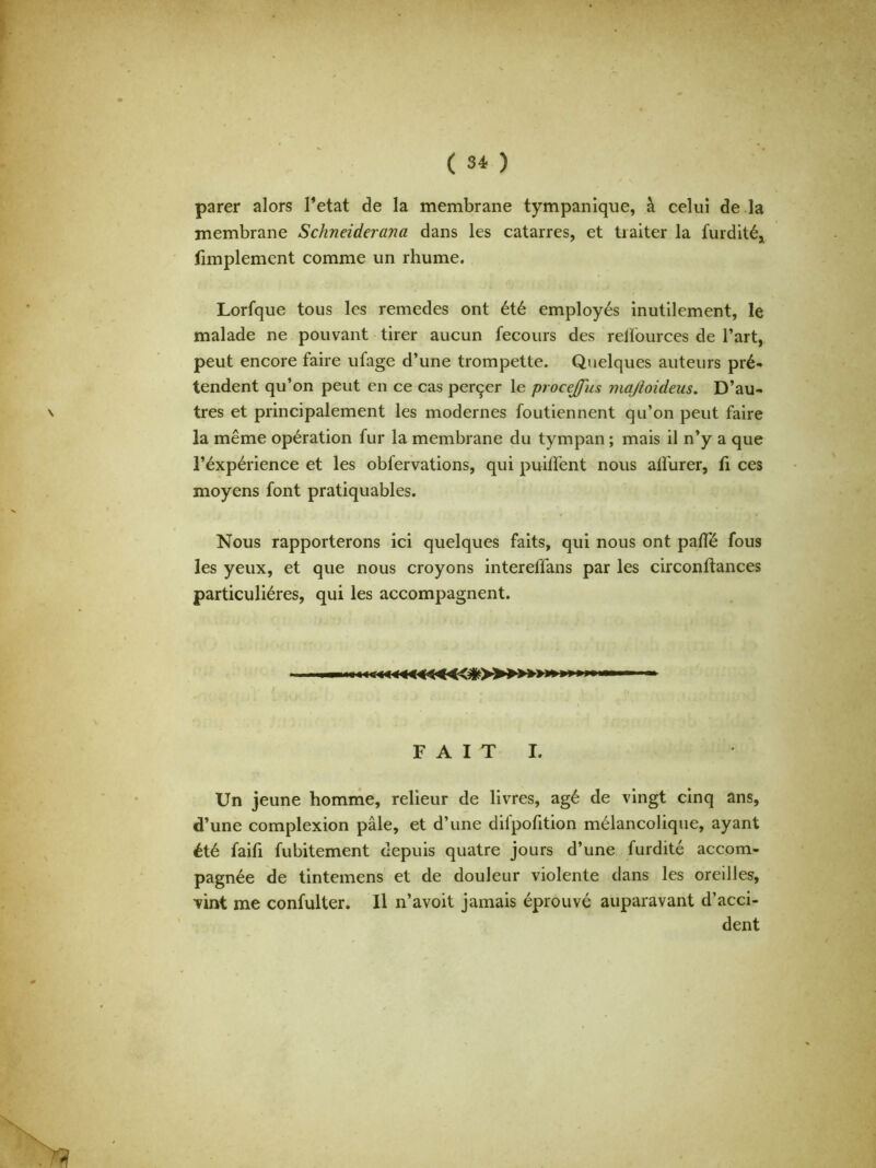 parer alors l’etat de la membrane tympanique, à celui de la membrane Schneiderana dans les catarres, et traiter la furdité, fimplement comme un rhume. Lorfque tous les remedes ont été employés inutilement, le malade ne pouvant tirer aucun fecours des relïources de l’art, peut encore faire ufage d’une trompette. Quelques auteurs pré- tendent qu’on peut en ce cas perçer le procejfus majtoidens. D’au- tres et principalement les modernes foutiennent qu’on peut faire la même opération fur la membrane du tympan ; mais il n’y a que l’éxpérience et les obfervations, qui puiflent nous aifurer, fi ces moyens font pratiquables. Nous rapporterons ici quelques faits, qui nous ont pa/Té fous les yeux, et que nous croyons intereffans par les circonftances particulières, qui les accompagnent. F A I T I. Un jeune homme, relieur de livres, âgé de vingt cinq ans, d’une complexion pâle, et d’une difpofition mélancolique, ayant été faifi fubitement depuis quatre jours d’une furdité accom- pagnée de tintemens et de douleur violente dans les oreilles, Tint me confulter. Il n’avoit jamais éprouvé auparavant d’acci- dent