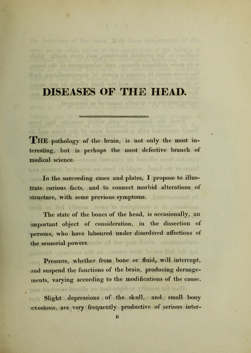 DISEASES OF THE HEAD. The pathology of the brain, is not only the most in- teresting, but is perhaps the most defective branch of medical science. In the succeeding cases and plates, I propose to illus- trate curious facts, and to connect morbid alterations ot structure, with some previous symptoms. The state of the bones of the head, is occasionally, an important object of consideration, in the dissection of persons, who have laboured under disordered affections of the sensorial powers. Pressure, whether from bone or fluid, will interrupt, and suspend the functions of the brain, producing derange- ments, varying according to the modifications of the cause. Slight depressions of the skull, and small bony exostosis, are very frequently productive of serious inter- B