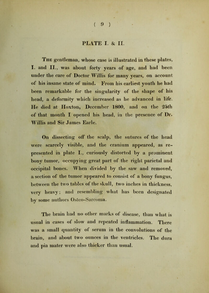 ( 9 ) PLATE I. & IL The gentleman, whose case is illustrated in these plates, I. and II., was about forty years of age, and had been under the care of Doctor Willis for many years, on account of his insane state of mind. From his earliest youth he had been remarkable for the singularity of the shape of his head, a deformity which increased as he advanced in life. He died at Iloxton, December 1800, and on the 25th of that month I opened his head, in the presence of Dr. Willis and Sir James Earle. On dissecting off the scalp, the sutures of the head were scarcely visible, and the cranium appeared, as re- presented in plate I., curiously distorted by a prominent bony tumor, occupying great part of the right parietal and occipital bones. When divided by the saw and removed, a section of the tumor appeared to consist of a bony fungus, between the two tables of the skull, two inches in thickness, very heavy; and resembling what has been designated by some authors Osteo-Sarcoma. The brain had no other marks of disease, than what is usual in cases of slow and repeated inflammation. There was a small quantity of serum in the convolutions of the brain, and about two ounces in the ventricles. The dura and pia mater were also thicker than usual.