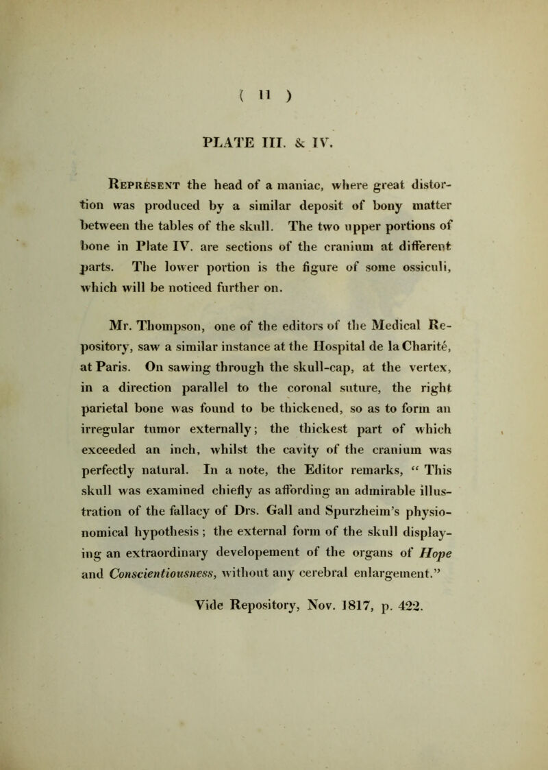 PLATE III. & IV. Represent the head of a maniac, where great distor- tion was produced by a similar deposit of bony matter between the tables of the skull. The two upper portions of bone in Plate IV. are sections of the cranium at different parts. The lower portion is the figure of some ossiculi, which will be noticed further on. Mr. Thompson, one of the editors of the Medical Re- pository, saw a similar instance at the Hospital de laCharite, at Paris. On sawing through the skull-cap, at the vertex, in a direction parallel to the coronal suture, the right parietal bone was found to be thickened, so as to form an irregular tumor externally, the thickest part of which exceeded an inch, whilst the cavity of the cranium was perfectly natural. In a note, the Editor remarks, “ This skull was examined chiefly as affording an admirable illus- tration of the fallacy of Drs. Gall and Spurzheim’s physio- nomical hypothesis; the external form of the skull display- ing an extraordinary developement of the organs of Hope and Conscientiousness, without any cerebral enlargement.” Vide Repository, Nov. 1817, p. 422.