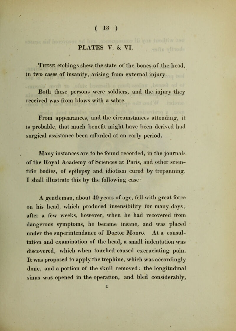 PLATES V. & VI These etchings shew the state of the bones of the head, i * in two cases of insanity, arising from external injury. Both these persons were soldiers, and the injury they received was from blows with a sabre. From appearances, and the circumstances attending, it is probable, that much benefit might have been derived had surgical assistance been afforded at an early period. Many instances are to be found recorded, in the journals of the Royal Academy of Sciences at Paris, and other scien- tific bodies, of epilepsy and idiotism cured by trepanning. I shall illustrate this by the following case: A gentleman, about 40 years of age, fell with great force on his head, which produced insensibility for many days; after a few weeks, however, when he had recovered from dangerous symptoms, he became insane, and was placed under the superintendance of Doctor Monro. At a consul- tation and examination of the head, a small indentation was discovered, which when touched caused excruciating pain. It was proposed to apply the trephine, which was accordingly done, and a portion of the skull removed : the longitudinal sinus was opened in the operation, and bled considerably, c