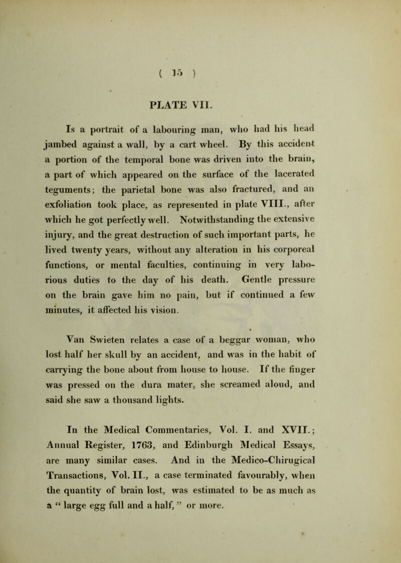 ( 15 ) PLATE VII. \ Is a portrait of a labouring man, who had his head jainbed against a wall, by a cart wheel. By this accident a portion of the temporal bone was driven into the brain, a part of which appeared on the surface of the lacerated teguments; the parietal bone was also fractured, and an exfoliation took place, as represented in plate VIII., after which he got perfectly well. Notwithstanding the extensive injury, and the great destruction of such important parts, he lived twenty years, without any alteration in his corporeal functions, or mental faculties, continuing in very labo- rious duties to the day of his death. Gentle pressure on the brain gave him no pain, but if continued a few minutes, it affected his vision. % Van Swieten relates a case of a beggar woman, who lost half her skull by an accident, and was in the habit of carrying the bone about from house to house. If the finger was pressed on the dura mater, she screamed aloud, and said she saw a thousand lights. In the Medical Commentaries, Vol. I. and XVII.; Annual Register, 1763, and Edinburgh Medical Essays, are many similar cases. And in the Medico-Chirugical Transactions, Vol. II., a case terminated favourably, when the quantity of brain lost, was estimated to be as much as a “ large egg full and a half, ” or more.