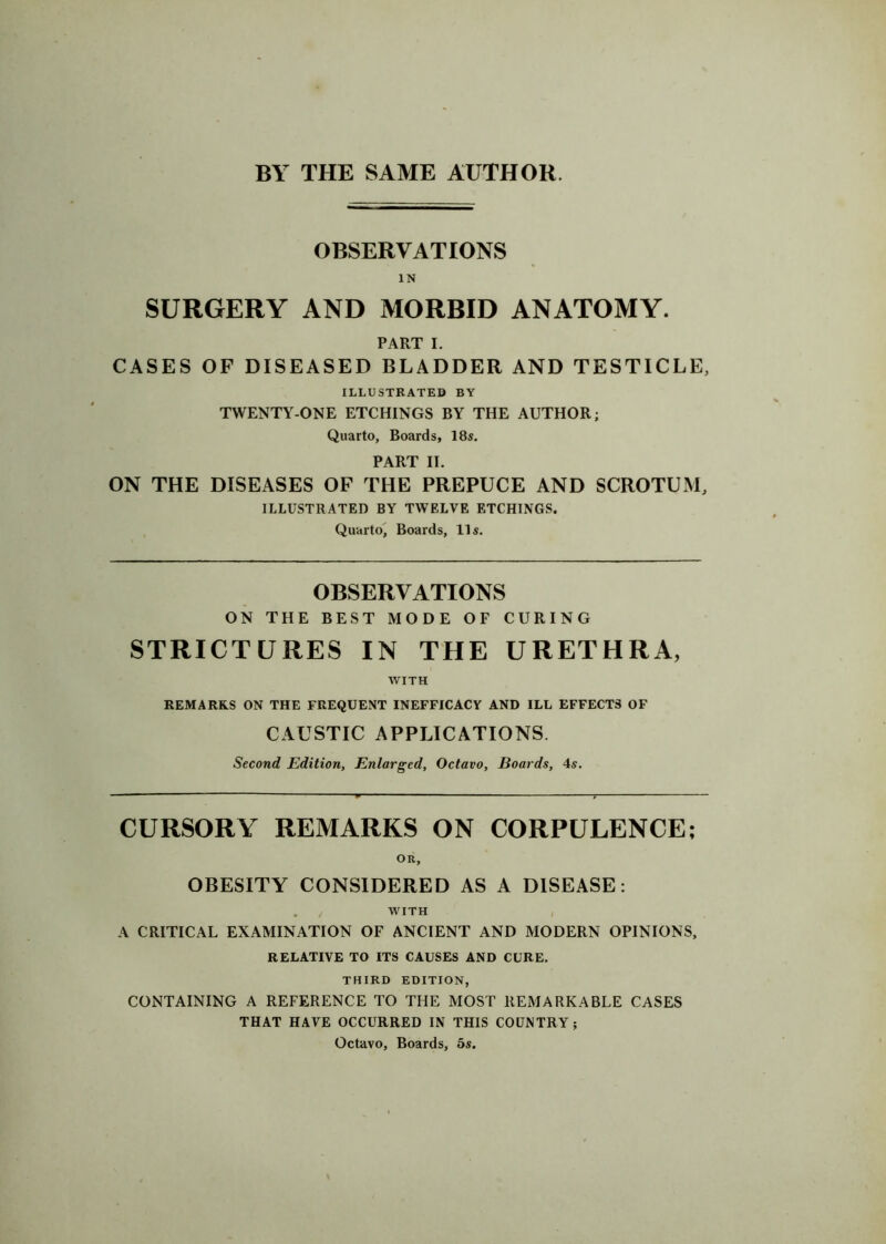 BY THE SAME AUTHOR. OBSERVATIONS IN SURGERY AND MORBID ANATOMY. PART I. CASES OF DISEASED BLADDER AND TESTICLE, ILLUSTRATED BY TWENTY-ONE ETCHINGS BY THE AUTHOR; Quarto, Boards, 18s. PART II. ON THE DISEASES OF THE PREPUCE AND SCROTUM, ILLUSTRATED BY TWELVE ETCHINGS. Quarto, Boards, 11s. OBSERVATIONS ON THE BEST MODE OF CURING STRICTURES IN THE URETHRA, WITH REMARKS ON THE FREQUENT INEFFICACY AND ILL EFFECTS OF CAUSTIC APPLICATIONS. Second Edition, Enlarged, Octavo, Boards, 4s. CURSORY REMARKS ON CORPULENCE; OR, OBESITY CONSIDERED AS A DISEASE: WITH A CRITICAL EXAMINATION OF ANCIENT AND MODERN OPINIONS, RELATIVE TO ITS CAUSES AND CURE. THIRD EDITION, CONTAINING A REFERENCE TO THE MOST REMARKABLE CASES THAT HAVE OCCURRED IN THIS COUNTRY; Octavo, Boards, 5s.