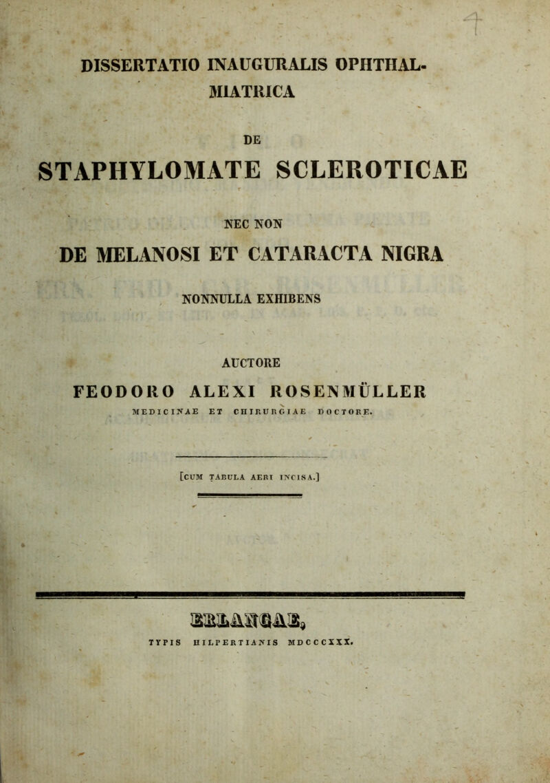 : ; .1- DISSERTATIO INAUGURALIS OPHTHAL- MIATRICA DE STAPHYLOMATE SCLEROTICAE . . r NEC NON DE MELANOSI ET CATARACTA NIGRA ' . A ( ^ NONNULLA EXHIBENS * \ r AUCTORE FEODORO ALEXI ROSEXMULLER MEDICINAE ET CHIRURGIAE DOCTORE. [CUM TABULA AERI INCISA.] TYPIS HILPERTIANIS MDCCCXXX.