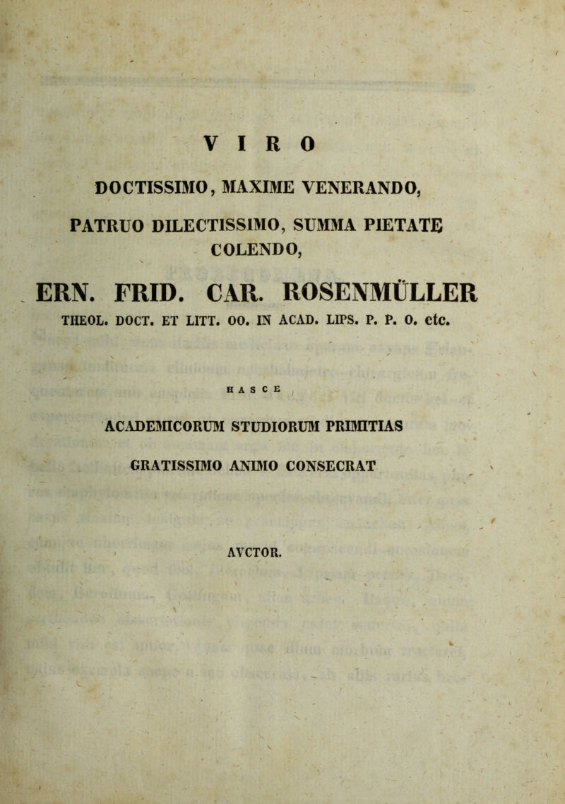 / VIRO DOCTISSIMO, MAXIME VENERANDO, PATRUO DILECTISSIMO, SUMMA PIETATE COLENDO, ERN. FRID. CAR. ROSENMtfLLER THEOL. DOCT. ET EITT. 00. IN ACAD. LIPS. P. P. 0. CtC. H A S C E ACADEMICORUM STUDIORUM PRIMITIAS GRATISSIMO ANIMO CONSECRAT AVCTOR. \ \