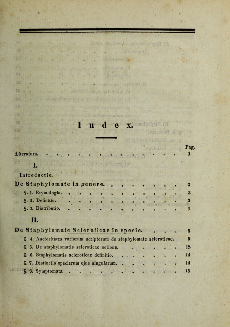 Index. Pag. Literatura. ............. 1 • - * - 1- ^ '' • I. Introductio. De Staphylomate in genere 3 §. 1. Etymologia. 3 §. 2. Definitio. 3 §. 3. Distributio. 4 II. De Staphylomate Sci er oticae in specie. §. 4. Auctoritates variorum scriptorum de staphylomate scleroticae. §. 5. De staphylomatis scleroticae notione. .... §. 6. Staphylomatis scleroticae definitio. . , . §. 7. Distinctio specierum ejus singularum §. S. Symptomata ........... 5 5 12 14 14 15