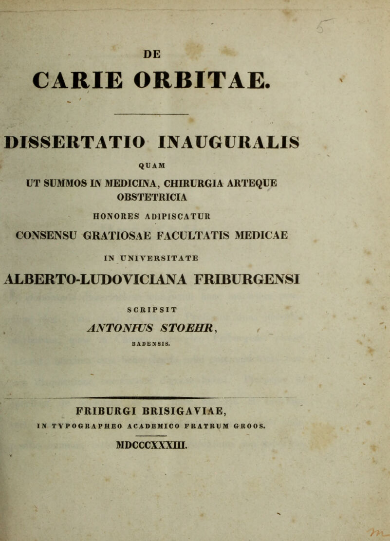 DE CARIE ORBITAE. i t DISSERTATIO INAUGURALIS QUAM UT SUMMOS EV MEDICINA, CHIRURGIA ARTEQUE OBSTETRICIA HONORES ADIPISCATUR CONSENSU GRATIOSAE FACULTATIS MEDICAE IN UNIVERSITATE ALBERTO-LUDOVICIANA FRIBURGENS1 SCRIPSIT ANTONIUS STOEHR, BADEN8IS. FRIBURGI BRISIGAVIAE, IN TYPOGRAPHEO ACADEMICO FRATRUM GROOS. •* MDCCCXXXHI.