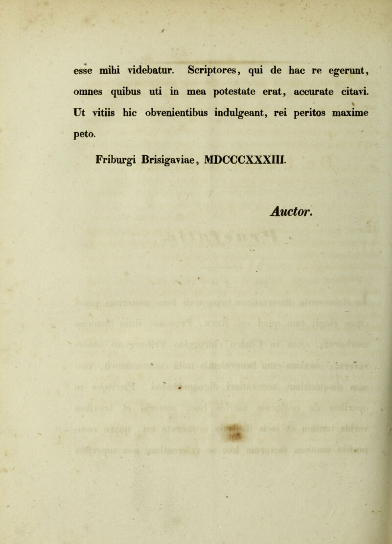 esse mihi videbatur. Scriptores, qui de hac re egerunt, omnes quibus uti in mea potestate erat, accurate citavi. * Ut vitiis hic obvenientibus indulgeant, rei peritos maxime peto. Friburgi Brisigaviae, MDCCCXXXIII. Auctor.