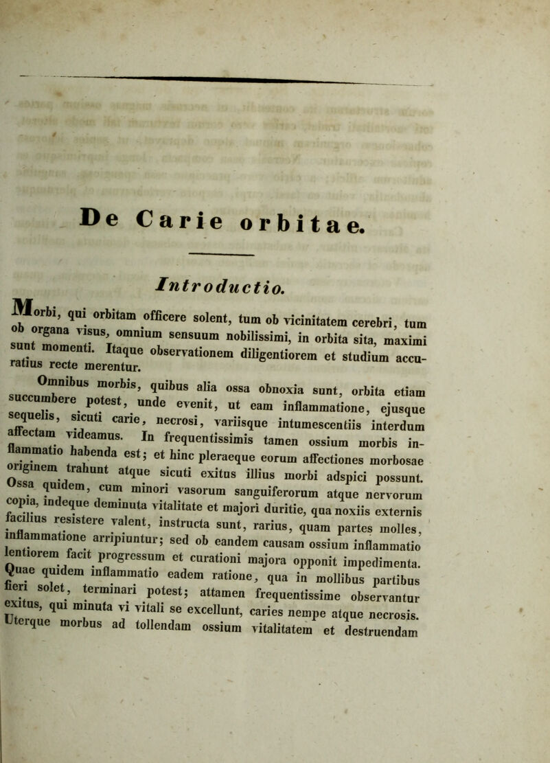 De Carie orbitae. Introductio. 5®“’ ,Ui. °rbitam ,officere solen‘> ‘um «b vicinitatem cerebri, tum :r:;r™sensuum nowiissimi’ «■ «** *+ maximi Z;LZ , ,Ue 0bservati0,,em diiigentiorem et studium accu- ratius recte merentur. sucrnm7ibUS 7*7’ <,Uil>US 7 °SSa obaoxia sunt, orbita etiam r le. P0.es ’ un<*e evenit, ut eam inflammatione, ejusque sequelts, sicut, carie, necrosi, variisque intumescendis interdum ctam videamus. In frequentissimis tamen ossium morbis in- amma io abenda est; et hinc pleraeque eorum affectiones morbosae gmem trahunt atque sicuti exitus illius morbi adspici possunt, sa quidem, cum minori vasorum sanguiferorum atque nervorum p a, indeque deminuta vitalitate et majori duritie, qua noxiis externis facilius resistere valent, instructa sunt, rarius, quam partes molles, inflammatione arripiuntur; sed ob eandem causam ossium inflammatio bn ,orem fac,t progressnm et curationi majora opponit impedimenta. Q ae quidem inflammatio eadem ratione, qua in mollibus partibus e* L •’ te™marl r‘eSt! attome” frequentissime observantur exitus, qui minuta v, vitali se excellunt, caries nempe atque necrosis. Uteique morbus ad tollendam ossium vitalitatem et destruendam