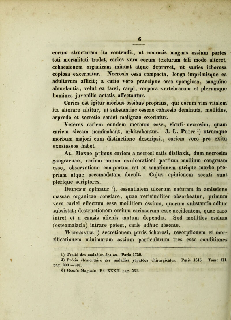 eorum structuram ita contendit, ut necrosis magnas ossium partes, toti mortalitati tradat, caries vero eorum texturam tali modo alteret, cohaesionem organicam minuat atque depravet, ut sanies ichorosa copiosa excernatur. Necrosis ossa compacta, longa imprimisque ea adultorum afficit; a carie vero praecipue ossa spongiosa, sanguine abundantia, velut ea tarsi, carpi, corpora vertebrarum et plerumque homines juvenilis aetatis alfectantur. Caries est igitur morbus ossibus proprius, qui eorum vim vitalem ita alterare nititur, ut substantiae osseae cohaesio deminuta, mollities, aspredo et secretio saniei malignae exoriatur. Veteres cariem eundem morbum esse, sicuti necrosim, quam cariem siccam nominabant, arbitrabantur. J. L. Petit *) utrumque morbum majori cum distinctione descripsit, cariem vero pro exitu exostoseos habet. Al. Moxro primus cariem a necrosi satis distinxit, dum necrosim gangraenae, cariem autem exulcerationi partium mollium congruam esse, observatione compertus est et sanationem utrique morbo pro- priam atque accomodatam docuit. Cujus opinionem secuti sunt plerique scriptores. Delpech opinatur 1 2), essentialem ulcerum naturam in amissione massae organicae constare, quae verisimiliter absorbeatur, primum vero cariei effectum esse mollitiem ossium, quorum substantia adhuc subsistat; destructionem ossium cariosorum esse accidentem, quae raro intret et a causis alienis tantum dependat. Sed mollities ossium (osteomalacia) intrare potest, carie adhuc absente. Wedemaier 3) secretionem puris ichorosi, resorptionem et mor- tificationem minimarum ossium particularum tres esse conditiones 1) Traite des uialadies des os. Paris 1759. 2) Pre'cis elemcntairc des maladies jrdputdes chirurgicales. Paris 1816. Tome III. pag. 299 - 301. 3) Rust’8 Magazin, Bd. XXXII. pag. 534.