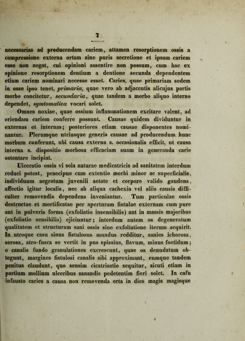 necessarias ad producendam cariem, attamen resorptionem ossis a compressione externa ortam sine puris secretione et ipsam cariem esse non negat, cui opinioni assentire non possum, cum hac ex opinione resorptionem dentium a dentione secunda dependentem etiam cariem nominari necesse esset. Caries, quae primariam sedem in osse ipso tenet, primaria, quae vero ab adjacentis alicujus partis morbo concitetur, secundaria, quae tandem a morbo aliquo interno dependet, symtomatica vocari solet. Omnes noxiae, quae ossium inflammationem excitare valent, ad oriendam cariem conferre possunt. Causae quidem dividuntur in externas et internas; posteriores etiam causae disponentes nomi- nantur. Plerumque utriusque generis causae ad producendum hunc morbum conferunt, ubi causa externa s. occasionalis efficit, ut causa interna s. dispositio morbosa efficaciam suam in generanda carie ostentare incipiat. Ulceratio ossis vi sola naturae medicatricis ad sanitatem interdum reduci potest, praecipue cum extentio morbi minor ac superficialis, individuum aegrotum juvenili aetate et corpore valido gaudens, affectio igitur localis, nec ab aliqua cachexia vel aliis causis diffi- culter removendis dependens inveniantur. Tum particulae ossis destructae et mortificatae per aperturam fistulae externam cum pure aut in pulveris forma (exfoliatio insensibilis) aut in massis majoribus (exfoliatio sensibilis) ejiciuntur; interdum autem os degeneratum qualitatem et structuram sani ossis sine exfoliatione iterum acquirit. In utroque casu sinus fistulosus mundus redditur, sanies ichorosa, serosa, atro-fusca se vertit in pus spissius, flavum, minus foetidum; e canalis fundo granulationes excrescunt, quae os denudatum ob- tegunt, margines fistulosi canalis sibi approximant, eumque tandem penitus claudunt, quo sensim cicatrisatio sequitur, sicuti etiam in partium mollium ulceribus sanandis pedetentim fieri solet. In cafu infausto caries a causa non removenda orta in dies magis magisque